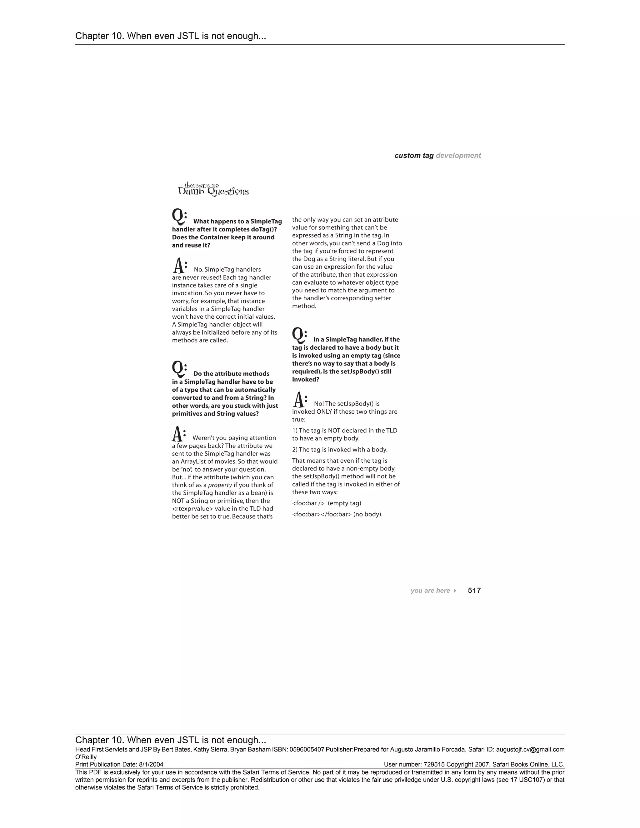 Chapter 10. When even JSTL is not enough...
Chapter 10. When even JSTL is not enough...
Head First Servlets and JSP By Bert Bates, Kathy Sierra, Bryan Basham ISBN: 0596005407 Publisher:
O'Reilly
Prepared for Augusto Jaramillo Forcada, Safari ID: augustojf.cv@gmail.com
Print Publication Date: 8/1/2004 User number: 729515 Copyright 2007, Safari Books Online, LLC.
This PDF is exclusively for your use in accordance with the Safari Terms of Service. No part of it may be reproduced or transmitted in any form by any means without the prior
written permission for reprints and excerpts from the publisher. Redistribution or other use that violates the fair use priviledge under U.S. copyright laws (see 17 USC107) or that
otherwise violates the Safari Terms of Service is strictly prohibited.
 