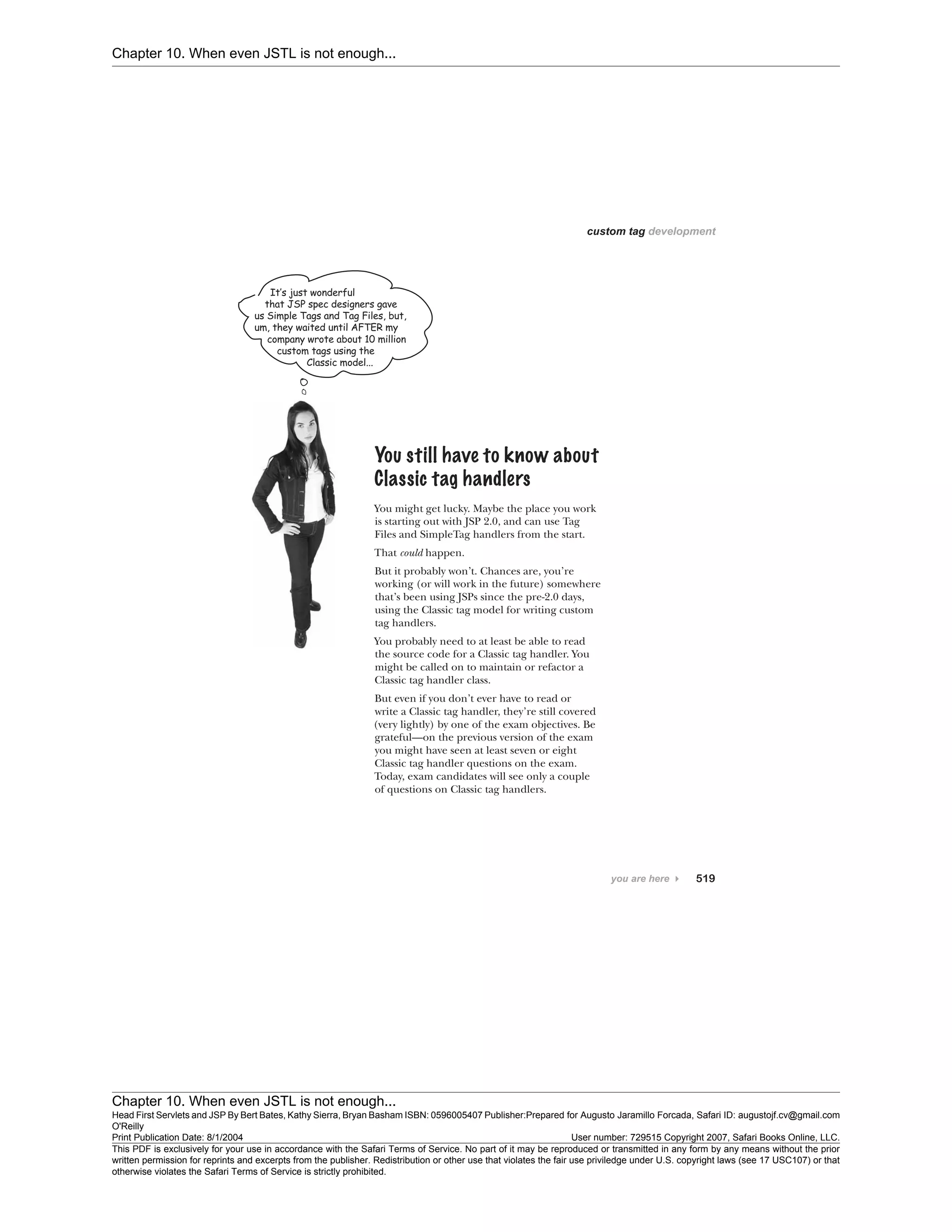 Chapter 10. When even JSTL is not enough...
Chapter 10. When even JSTL is not enough...
Head First Servlets and JSP By Bert Bates, Kathy Sierra, Bryan Basham ISBN: 0596005407 Publisher:
O'Reilly
Prepared for Augusto Jaramillo Forcada, Safari ID: augustojf.cv@gmail.com
Print Publication Date: 8/1/2004 User number: 729515 Copyright 2007, Safari Books Online, LLC.
This PDF is exclusively for your use in accordance with the Safari Terms of Service. No part of it may be reproduced or transmitted in any form by any means without the prior
written permission for reprints and excerpts from the publisher. Redistribution or other use that violates the fair use priviledge under U.S. copyright laws (see 17 USC107) or that
otherwise violates the Safari Terms of Service is strictly prohibited.
 