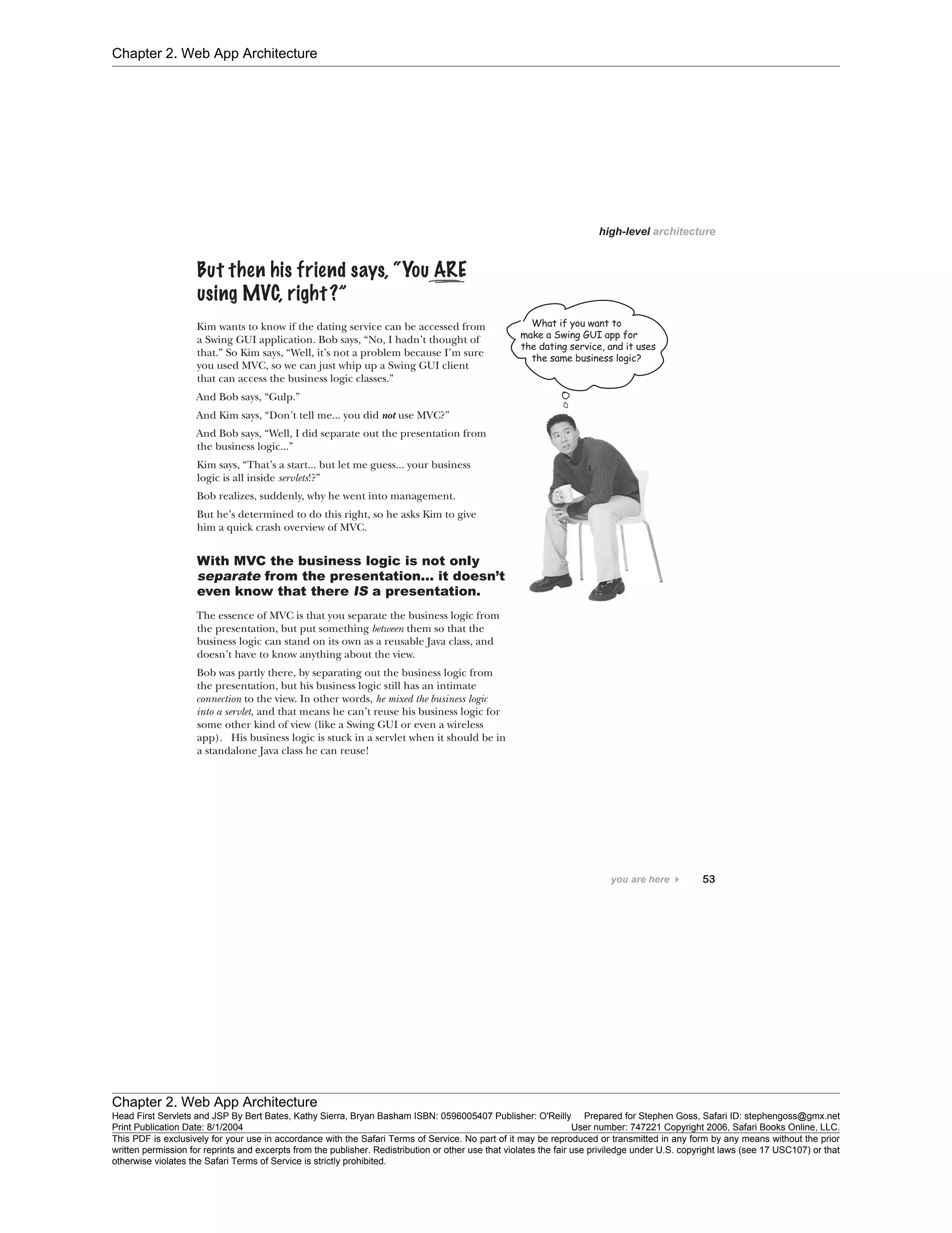 Chapter 2. Web App Architecture
Chapter 2. Web App Architecture
Head First Servlets and JSP By Bert Bates, Kathy Sierra, Bryan Basham ISBN: 0596005407 Publisher: O'Reilly Prepared for Stephen Goss, Safari ID: stephengoss@gmx.net
Print Publication Date: 8/1/2004 User number: 747221 Copyright 2006, Safari Books Online, LLC.
This PDF is exclusively for your use in accordance with the Safari Terms of Service. No part of it may be reproduced or transmitted in any form by any means without the prior
written permission for reprints and excerpts from the publisher. Redistribution or other use that violates the fair use priviledge under U.S. copyright laws (see 17 USC107) or that
otherwise violates the Safari Terms of Service is strictly prohibited.
 