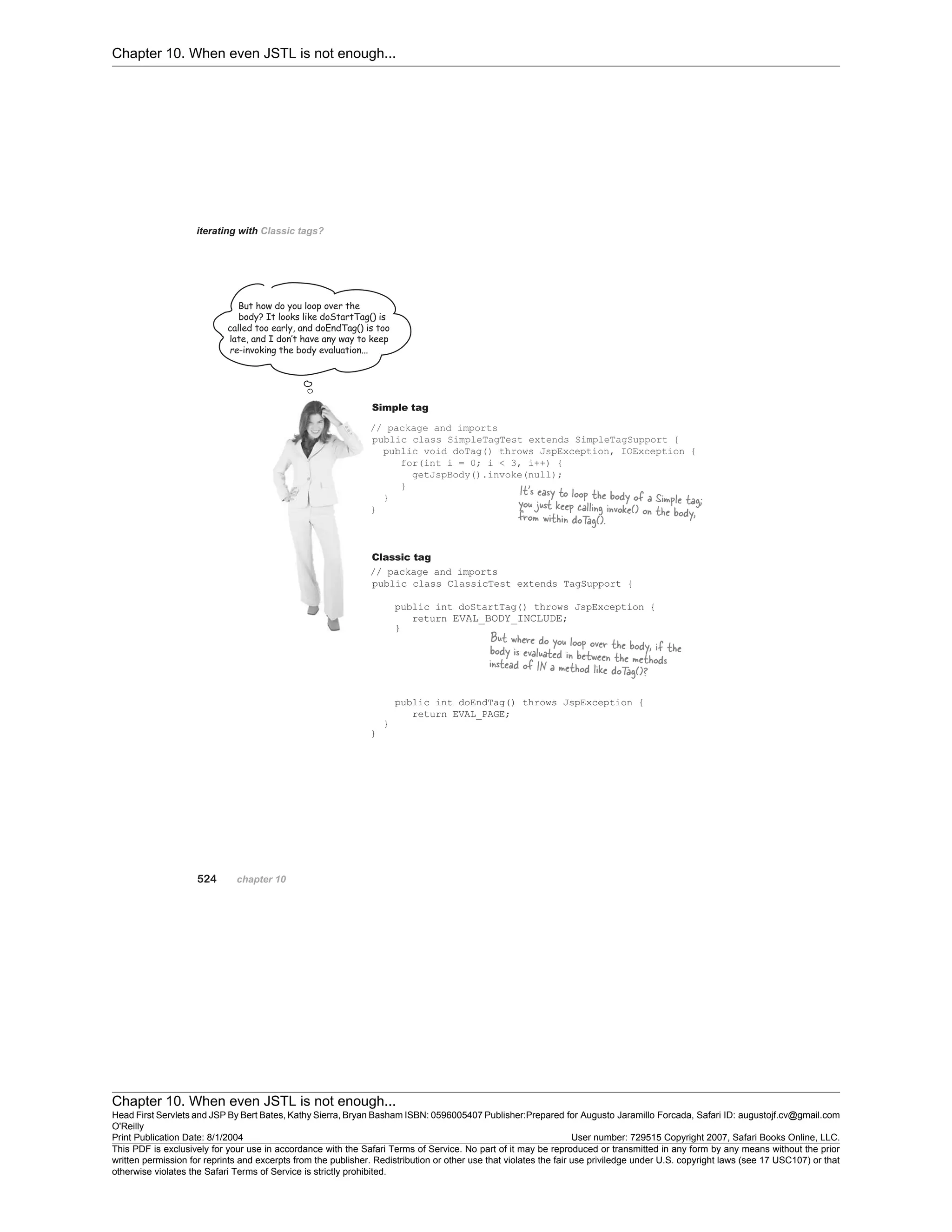 Chapter 10. When even JSTL is not enough...
Chapter 10. When even JSTL is not enough...
Head First Servlets and JSP By Bert Bates, Kathy Sierra, Bryan Basham ISBN: 0596005407 Publisher:
O'Reilly
Prepared for Augusto Jaramillo Forcada, Safari ID: augustojf.cv@gmail.com
Print Publication Date: 8/1/2004 User number: 729515 Copyright 2007, Safari Books Online, LLC.
This PDF is exclusively for your use in accordance with the Safari Terms of Service. No part of it may be reproduced or transmitted in any form by any means without the prior
written permission for reprints and excerpts from the publisher. Redistribution or other use that violates the fair use priviledge under U.S. copyright laws (see 17 USC107) or that
otherwise violates the Safari Terms of Service is strictly prohibited.
 