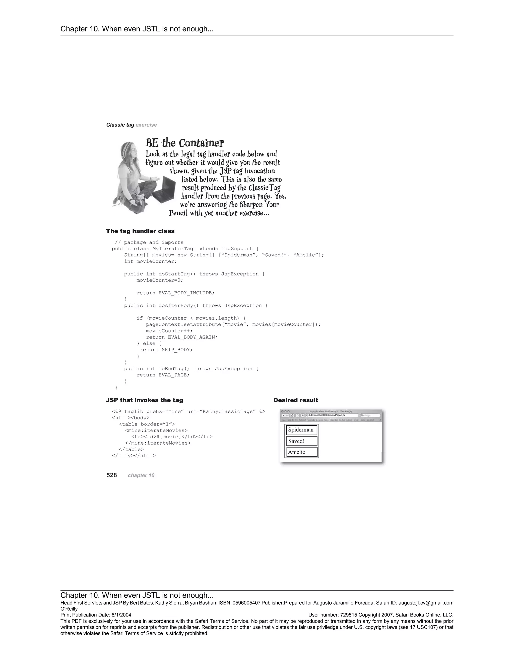 Chapter 10. When even JSTL is not enough...
Chapter 10. When even JSTL is not enough...
Head First Servlets and JSP By Bert Bates, Kathy Sierra, Bryan Basham ISBN: 0596005407 Publisher:
O'Reilly
Prepared for Augusto Jaramillo Forcada, Safari ID: augustojf.cv@gmail.com
Print Publication Date: 8/1/2004 User number: 729515 Copyright 2007, Safari Books Online, LLC.
This PDF is exclusively for your use in accordance with the Safari Terms of Service. No part of it may be reproduced or transmitted in any form by any means without the prior
written permission for reprints and excerpts from the publisher. Redistribution or other use that violates the fair use priviledge under U.S. copyright laws (see 17 USC107) or that
otherwise violates the Safari Terms of Service is strictly prohibited.
 