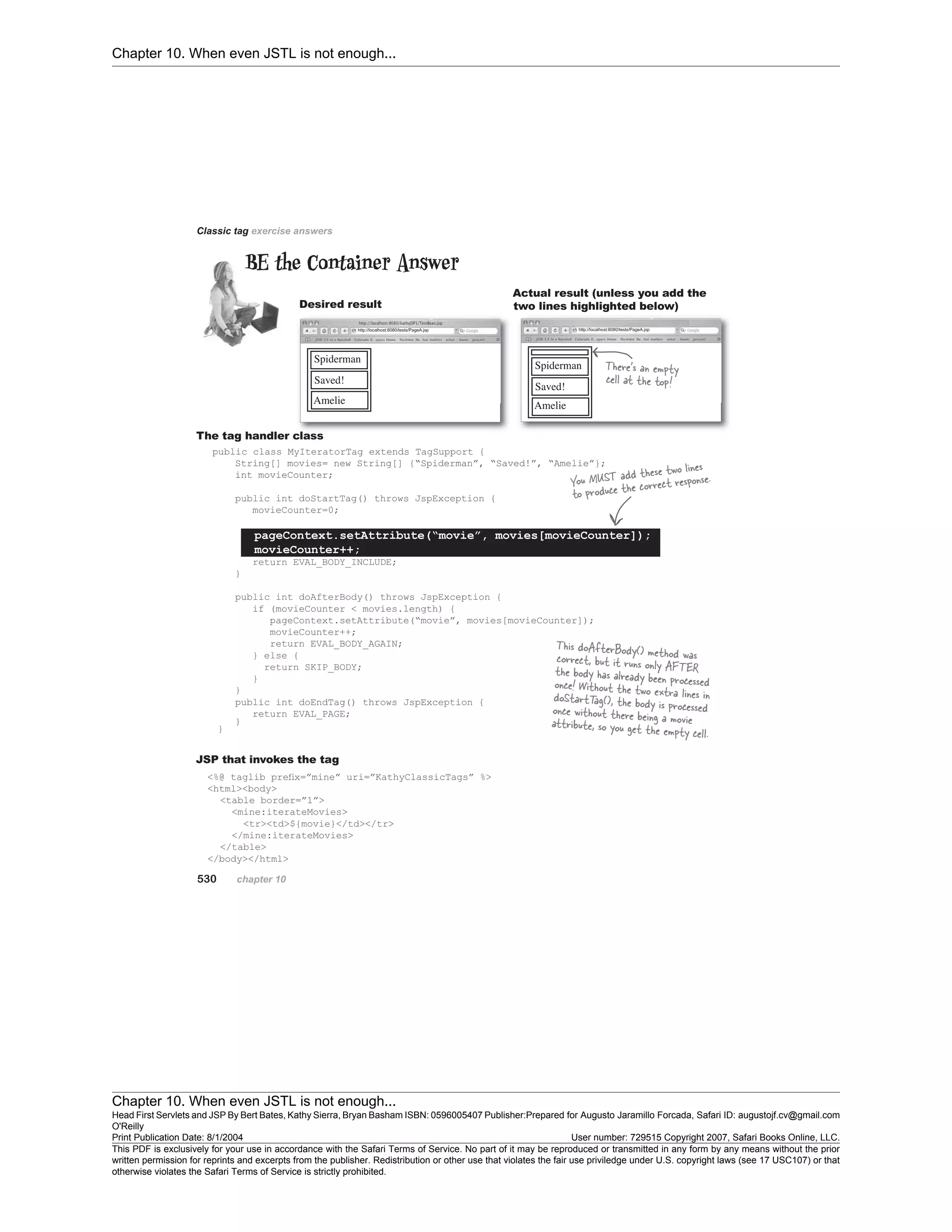 Chapter 10. When even JSTL is not enough...
Chapter 10. When even JSTL is not enough...
Head First Servlets and JSP By Bert Bates, Kathy Sierra, Bryan Basham ISBN: 0596005407 Publisher:
O'Reilly
Prepared for Augusto Jaramillo Forcada, Safari ID: augustojf.cv@gmail.com
Print Publication Date: 8/1/2004 User number: 729515 Copyright 2007, Safari Books Online, LLC.
This PDF is exclusively for your use in accordance with the Safari Terms of Service. No part of it may be reproduced or transmitted in any form by any means without the prior
written permission for reprints and excerpts from the publisher. Redistribution or other use that violates the fair use priviledge under U.S. copyright laws (see 17 USC107) or that
otherwise violates the Safari Terms of Service is strictly prohibited.
 