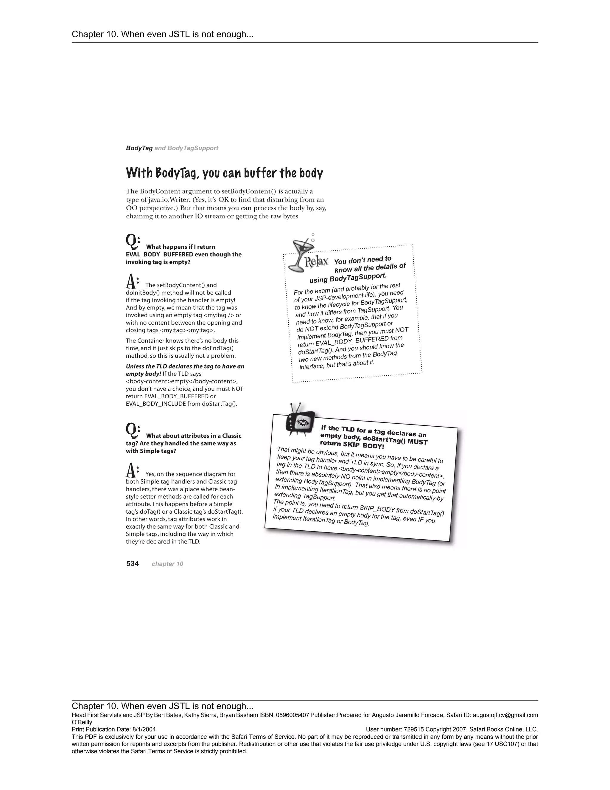 Chapter 10. When even JSTL is not enough...
Chapter 10. When even JSTL is not enough...
Head First Servlets and JSP By Bert Bates, Kathy Sierra, Bryan Basham ISBN: 0596005407 Publisher:
O'Reilly
Prepared for Augusto Jaramillo Forcada, Safari ID: augustojf.cv@gmail.com
Print Publication Date: 8/1/2004 User number: 729515 Copyright 2007, Safari Books Online, LLC.
This PDF is exclusively for your use in accordance with the Safari Terms of Service. No part of it may be reproduced or transmitted in any form by any means without the prior
written permission for reprints and excerpts from the publisher. Redistribution or other use that violates the fair use priviledge under U.S. copyright laws (see 17 USC107) or that
otherwise violates the Safari Terms of Service is strictly prohibited.
 