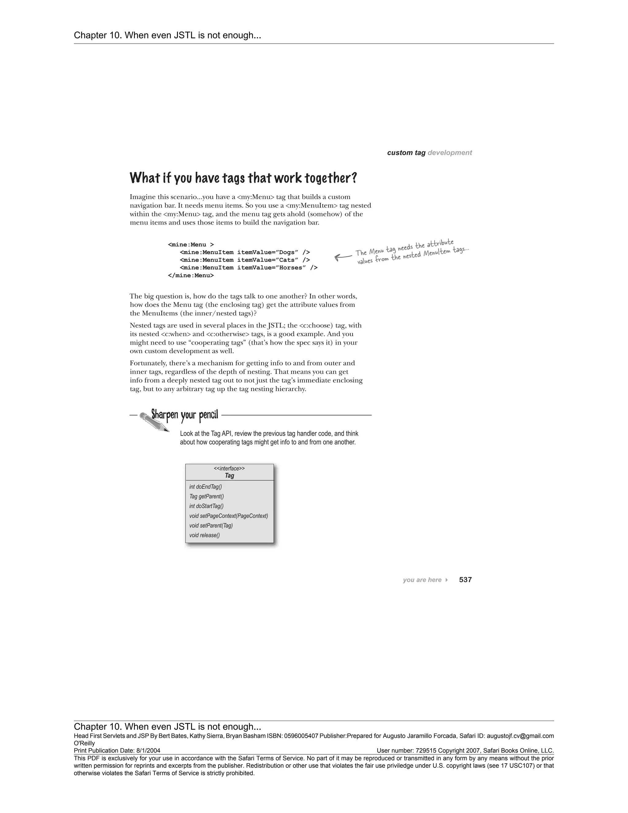 Chapter 10. When even JSTL is not enough...
Chapter 10. When even JSTL is not enough...
Head First Servlets and JSP By Bert Bates, Kathy Sierra, Bryan Basham ISBN: 0596005407 Publisher:
O'Reilly
Prepared for Augusto Jaramillo Forcada, Safari ID: augustojf.cv@gmail.com
Print Publication Date: 8/1/2004 User number: 729515 Copyright 2007, Safari Books Online, LLC.
This PDF is exclusively for your use in accordance with the Safari Terms of Service. No part of it may be reproduced or transmitted in any form by any means without the prior
written permission for reprints and excerpts from the publisher. Redistribution or other use that violates the fair use priviledge under U.S. copyright laws (see 17 USC107) or that
otherwise violates the Safari Terms of Service is strictly prohibited.
 