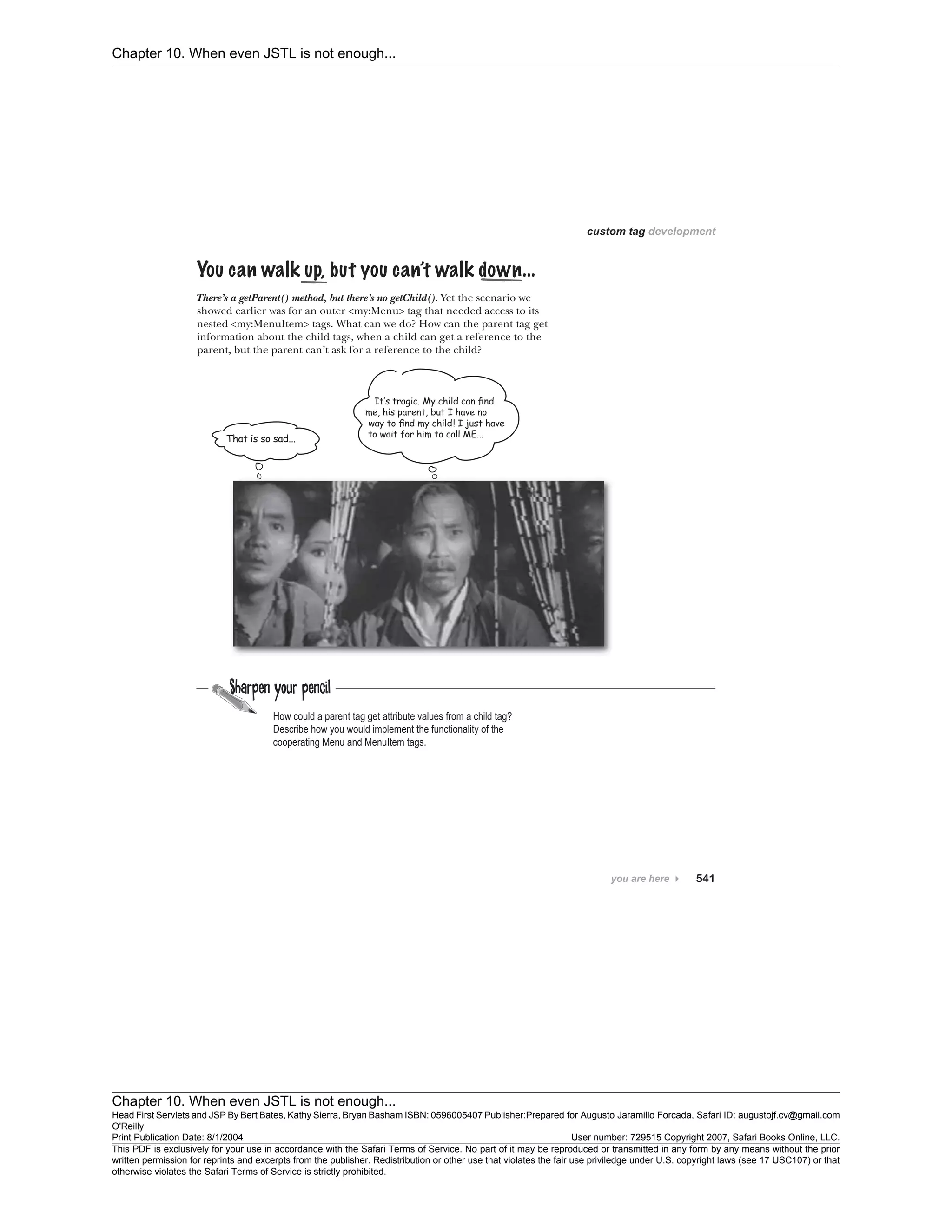 Chapter 10. When even JSTL is not enough...
Chapter 10. When even JSTL is not enough...
Head First Servlets and JSP By Bert Bates, Kathy Sierra, Bryan Basham ISBN: 0596005407 Publisher:
O'Reilly
Prepared for Augusto Jaramillo Forcada, Safari ID: augustojf.cv@gmail.com
Print Publication Date: 8/1/2004 User number: 729515 Copyright 2007, Safari Books Online, LLC.
This PDF is exclusively for your use in accordance with the Safari Terms of Service. No part of it may be reproduced or transmitted in any form by any means without the prior
written permission for reprints and excerpts from the publisher. Redistribution or other use that violates the fair use priviledge under U.S. copyright laws (see 17 USC107) or that
otherwise violates the Safari Terms of Service is strictly prohibited.
 