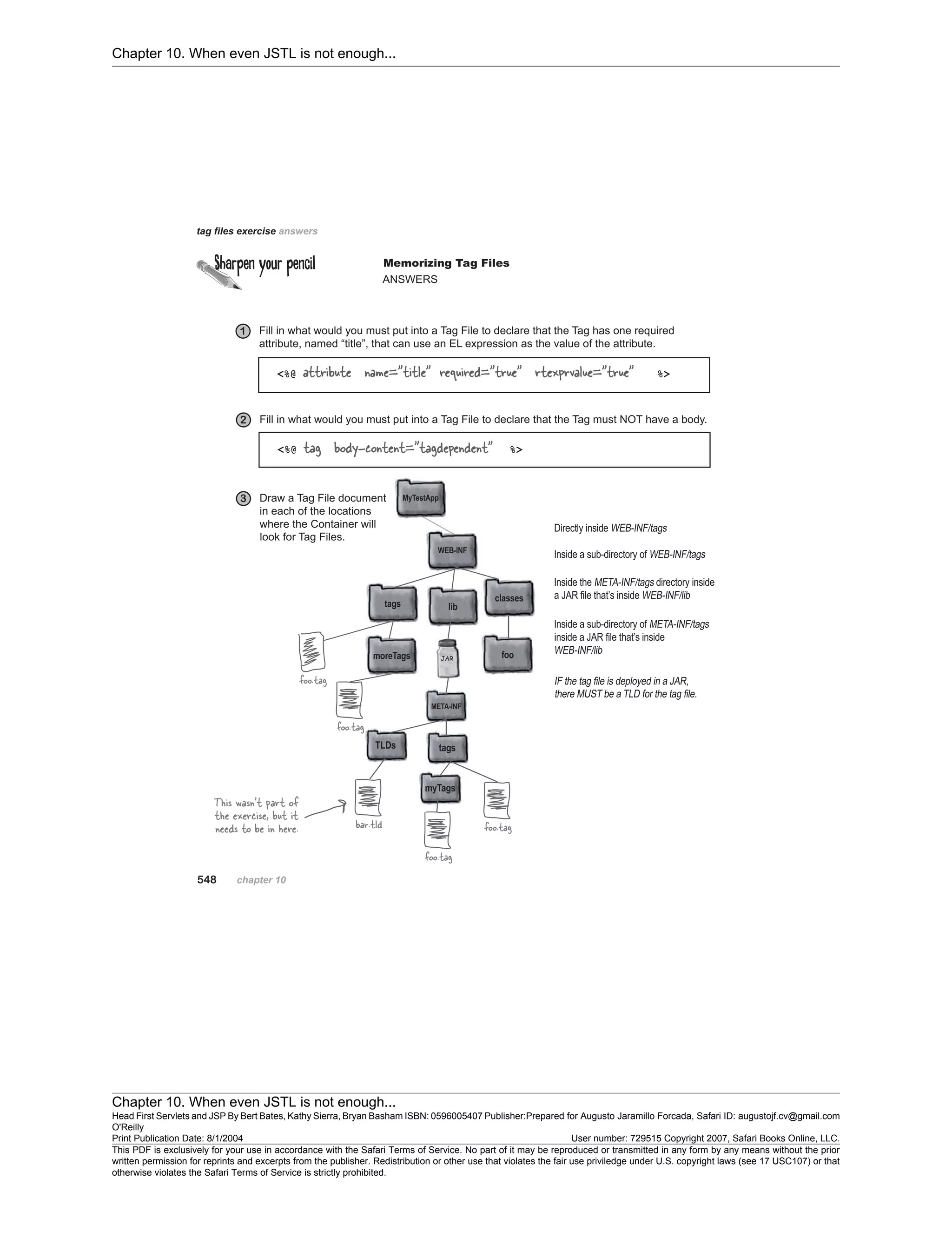 Chapter 10. When even JSTL is not enough...
Chapter 10. When even JSTL is not enough...
Head First Servlets and JSP By Bert Bates, Kathy Sierra, Bryan Basham ISBN: 0596005407 Publisher:
O'Reilly
Prepared for Augusto Jaramillo Forcada, Safari ID: augustojf.cv@gmail.com
Print Publication Date: 8/1/2004 User number: 729515 Copyright 2007, Safari Books Online, LLC.
This PDF is exclusively for your use in accordance with the Safari Terms of Service. No part of it may be reproduced or transmitted in any form by any means without the prior
written permission for reprints and excerpts from the publisher. Redistribution or other use that violates the fair use priviledge under U.S. copyright laws (see 17 USC107) or that
otherwise violates the Safari Terms of Service is strictly prohibited.
 