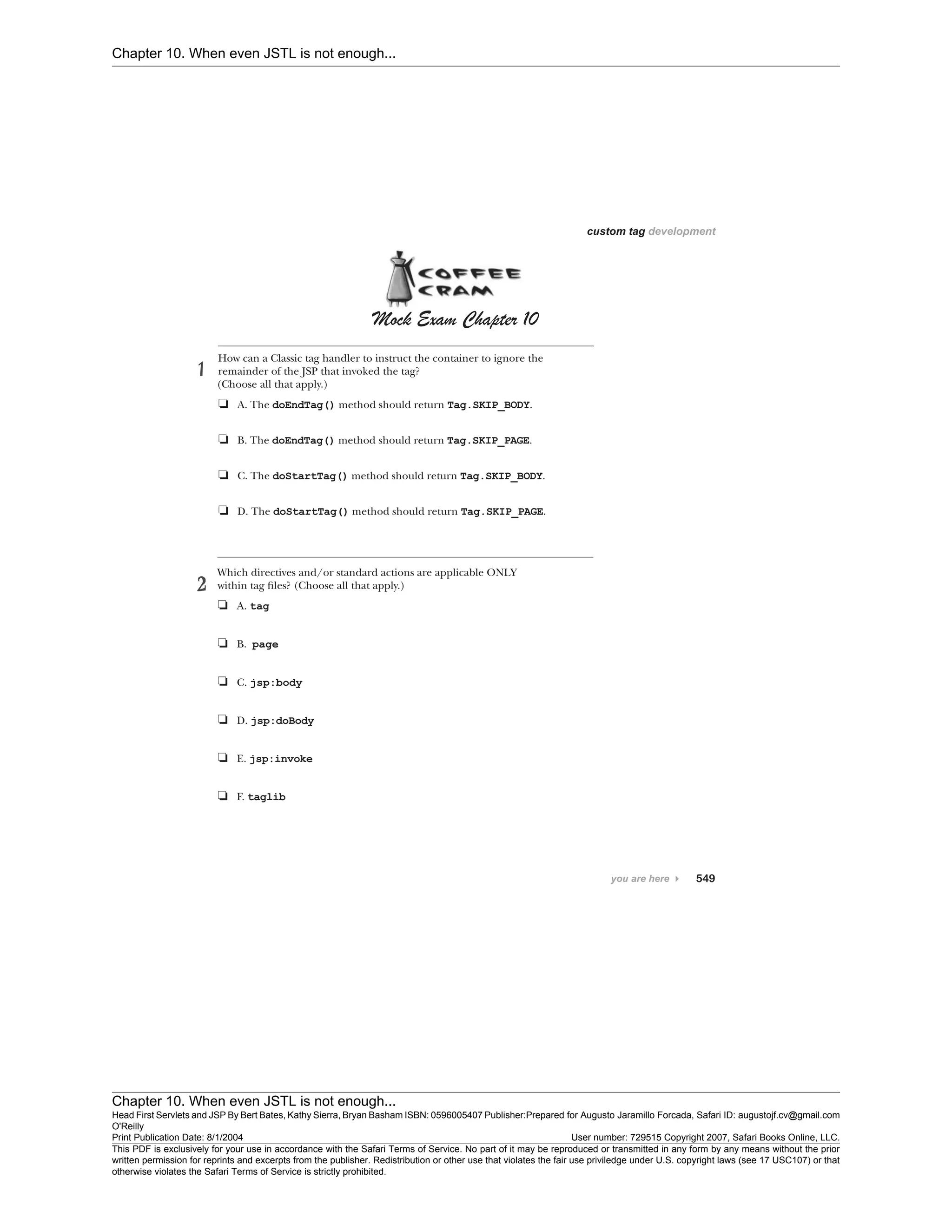Chapter 10. When even JSTL is not enough...
Chapter 10. When even JSTL is not enough...
Head First Servlets and JSP By Bert Bates, Kathy Sierra, Bryan Basham ISBN: 0596005407 Publisher:
O'Reilly
Prepared for Augusto Jaramillo Forcada, Safari ID: augustojf.cv@gmail.com
Print Publication Date: 8/1/2004 User number: 729515 Copyright 2007, Safari Books Online, LLC.
This PDF is exclusively for your use in accordance with the Safari Terms of Service. No part of it may be reproduced or transmitted in any form by any means without the prior
written permission for reprints and excerpts from the publisher. Redistribution or other use that violates the fair use priviledge under U.S. copyright laws (see 17 USC107) or that
otherwise violates the Safari Terms of Service is strictly prohibited.
 