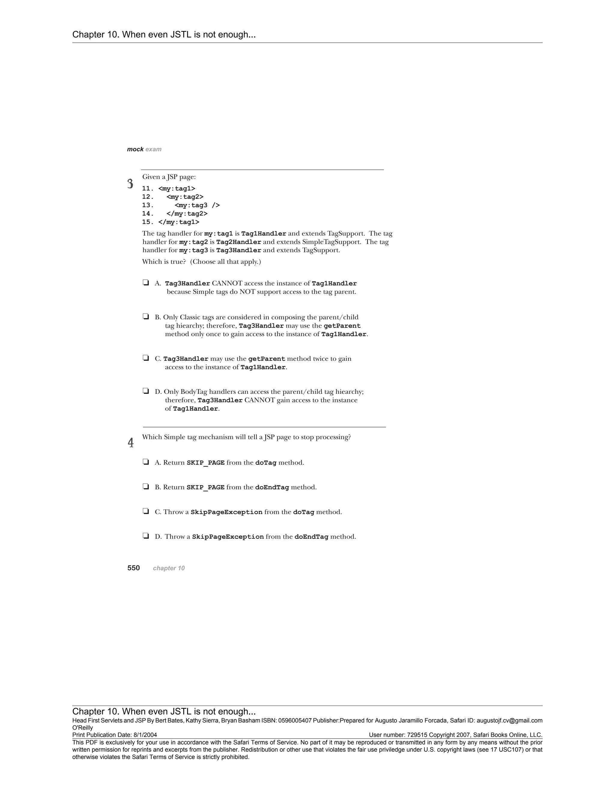 Chapter 10. When even JSTL is not enough...
Chapter 10. When even JSTL is not enough...
Head First Servlets and JSP By Bert Bates, Kathy Sierra, Bryan Basham ISBN: 0596005407 Publisher:
O'Reilly
Prepared for Augusto Jaramillo Forcada, Safari ID: augustojf.cv@gmail.com
Print Publication Date: 8/1/2004 User number: 729515 Copyright 2007, Safari Books Online, LLC.
This PDF is exclusively for your use in accordance with the Safari Terms of Service. No part of it may be reproduced or transmitted in any form by any means without the prior
written permission for reprints and excerpts from the publisher. Redistribution or other use that violates the fair use priviledge under U.S. copyright laws (see 17 USC107) or that
otherwise violates the Safari Terms of Service is strictly prohibited.
 