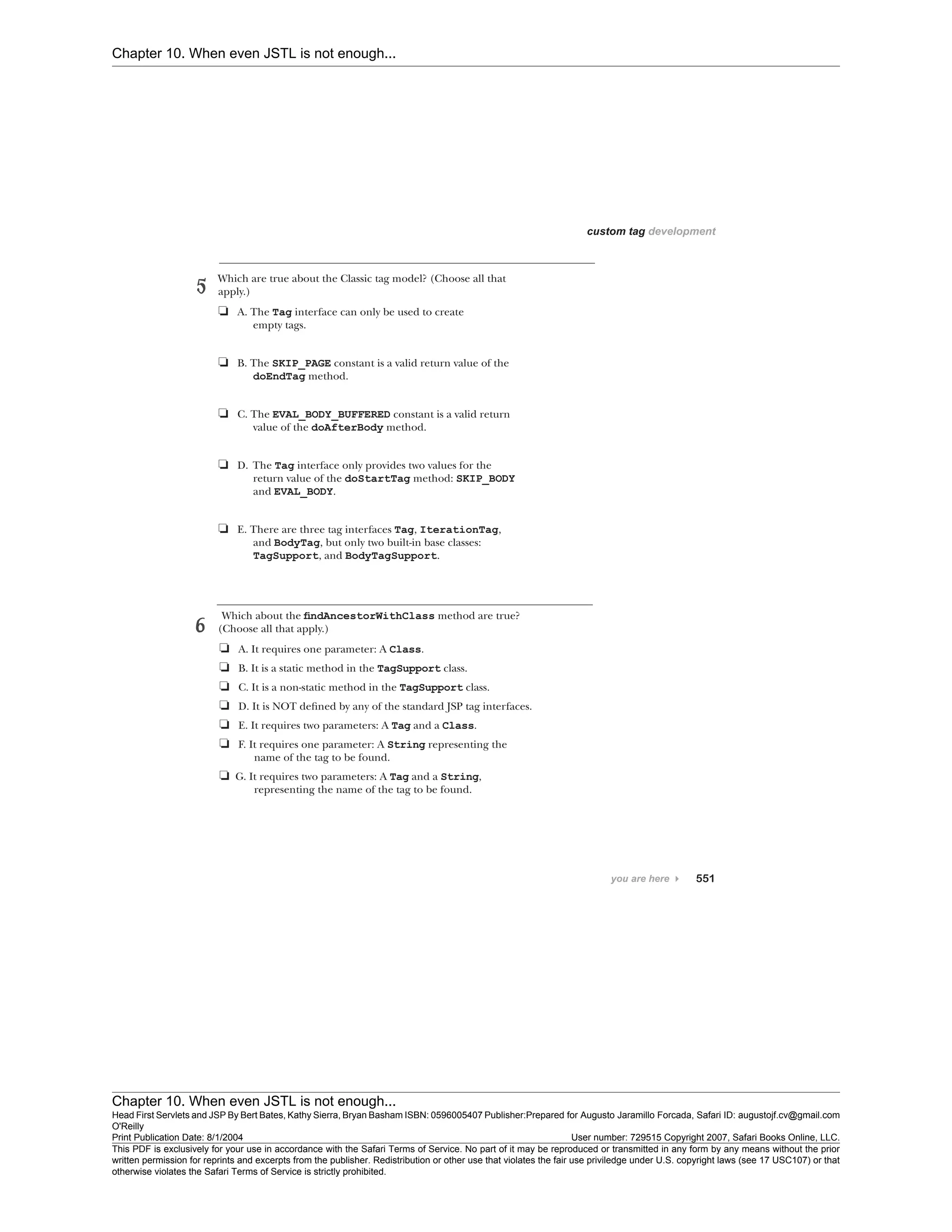 Chapter 10. When even JSTL is not enough...
Chapter 10. When even JSTL is not enough...
Head First Servlets and JSP By Bert Bates, Kathy Sierra, Bryan Basham ISBN: 0596005407 Publisher:
O'Reilly
Prepared for Augusto Jaramillo Forcada, Safari ID: augustojf.cv@gmail.com
Print Publication Date: 8/1/2004 User number: 729515 Copyright 2007, Safari Books Online, LLC.
This PDF is exclusively for your use in accordance with the Safari Terms of Service. No part of it may be reproduced or transmitted in any form by any means without the prior
written permission for reprints and excerpts from the publisher. Redistribution or other use that violates the fair use priviledge under U.S. copyright laws (see 17 USC107) or that
otherwise violates the Safari Terms of Service is strictly prohibited.
 