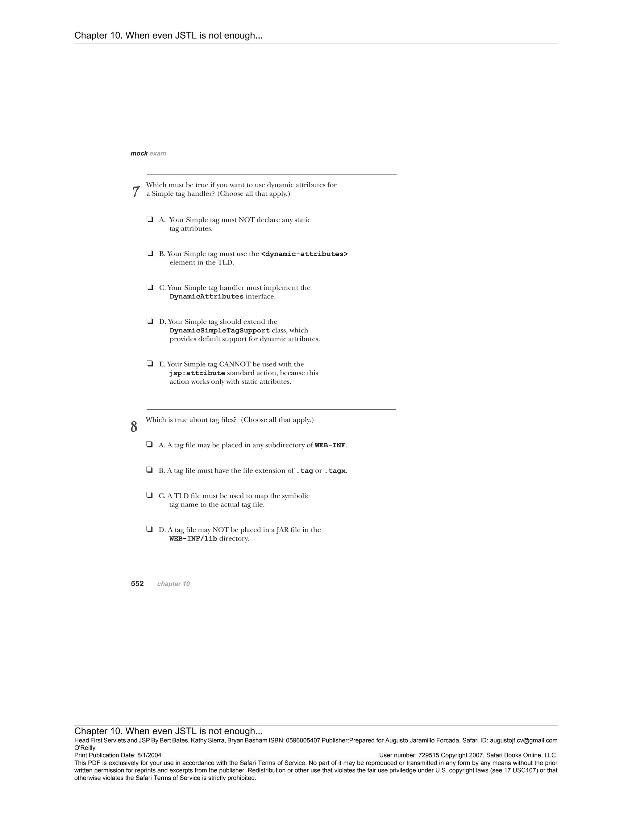 Chapter 10. When even JSTL is not enough...
Chapter 10. When even JSTL is not enough...
Head First Servlets and JSP By Bert Bates, Kathy Sierra, Bryan Basham ISBN: 0596005407 Publisher:
O'Reilly
Prepared for Augusto Jaramillo Forcada, Safari ID: augustojf.cv@gmail.com
Print Publication Date: 8/1/2004 User number: 729515 Copyright 2007, Safari Books Online, LLC.
This PDF is exclusively for your use in accordance with the Safari Terms of Service. No part of it may be reproduced or transmitted in any form by any means without the prior
written permission for reprints and excerpts from the publisher. Redistribution or other use that violates the fair use priviledge under U.S. copyright laws (see 17 USC107) or that
otherwise violates the Safari Terms of Service is strictly prohibited.
 