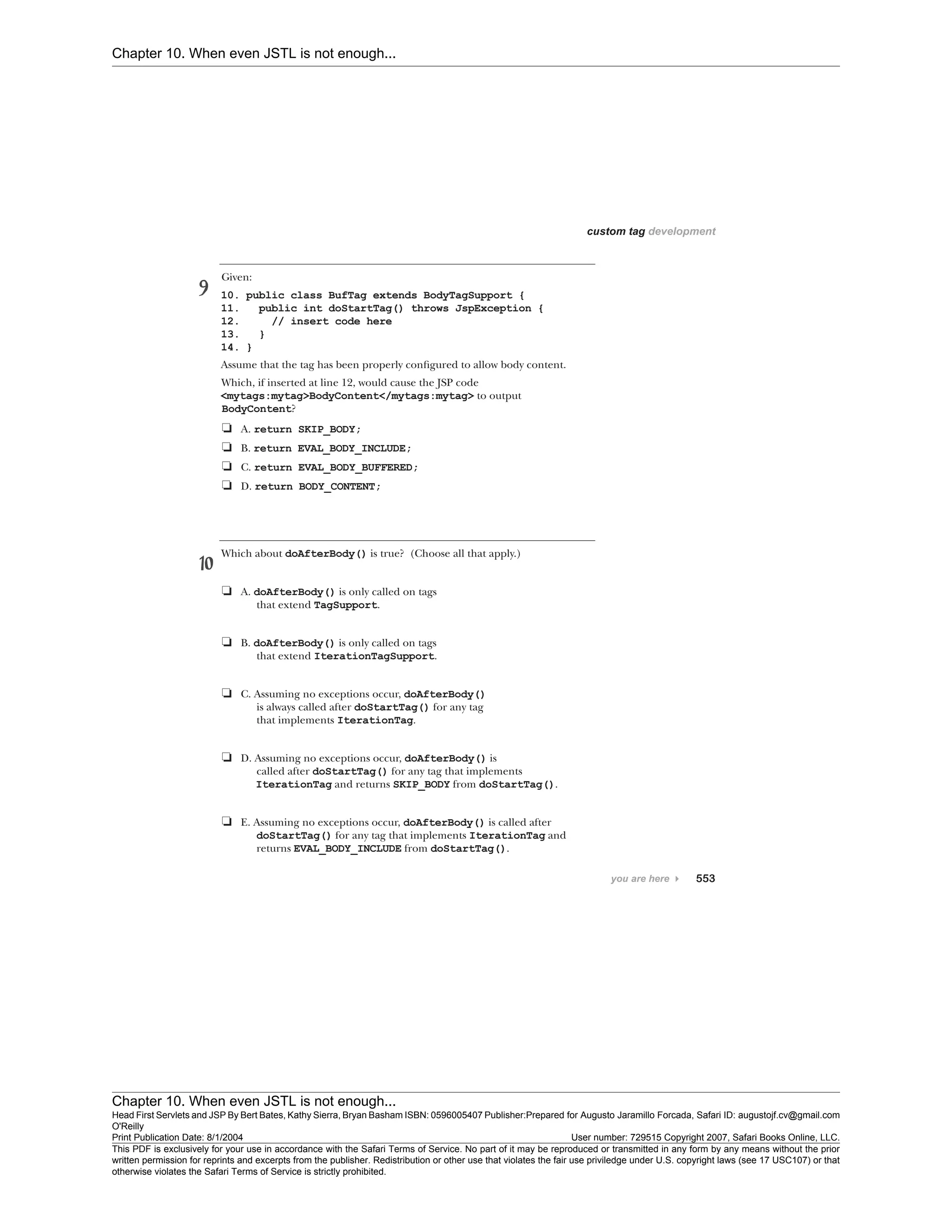 Chapter 10. When even JSTL is not enough...
Chapter 10. When even JSTL is not enough...
Head First Servlets and JSP By Bert Bates, Kathy Sierra, Bryan Basham ISBN: 0596005407 Publisher:
O'Reilly
Prepared for Augusto Jaramillo Forcada, Safari ID: augustojf.cv@gmail.com
Print Publication Date: 8/1/2004 User number: 729515 Copyright 2007, Safari Books Online, LLC.
This PDF is exclusively for your use in accordance with the Safari Terms of Service. No part of it may be reproduced or transmitted in any form by any means without the prior
written permission for reprints and excerpts from the publisher. Redistribution or other use that violates the fair use priviledge under U.S. copyright laws (see 17 USC107) or that
otherwise violates the Safari Terms of Service is strictly prohibited.
 