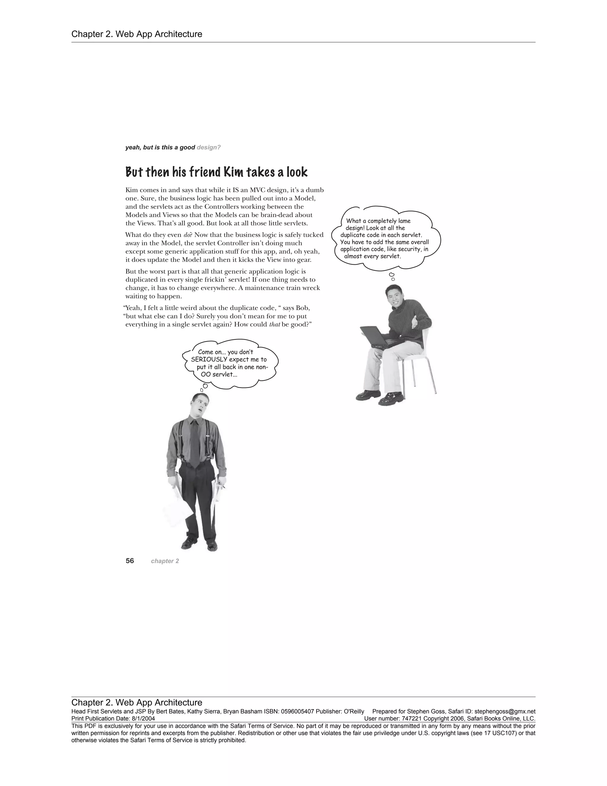 Chapter 2. Web App Architecture
Chapter 2. Web App Architecture
Head First Servlets and JSP By Bert Bates, Kathy Sierra, Bryan Basham ISBN: 0596005407 Publisher: O'Reilly Prepared for Stephen Goss, Safari ID: stephengoss@gmx.net
Print Publication Date: 8/1/2004 User number: 747221 Copyright 2006, Safari Books Online, LLC.
This PDF is exclusively for your use in accordance with the Safari Terms of Service. No part of it may be reproduced or transmitted in any form by any means without the prior
written permission for reprints and excerpts from the publisher. Redistribution or other use that violates the fair use priviledge under U.S. copyright laws (see 17 USC107) or that
otherwise violates the Safari Terms of Service is strictly prohibited.
 