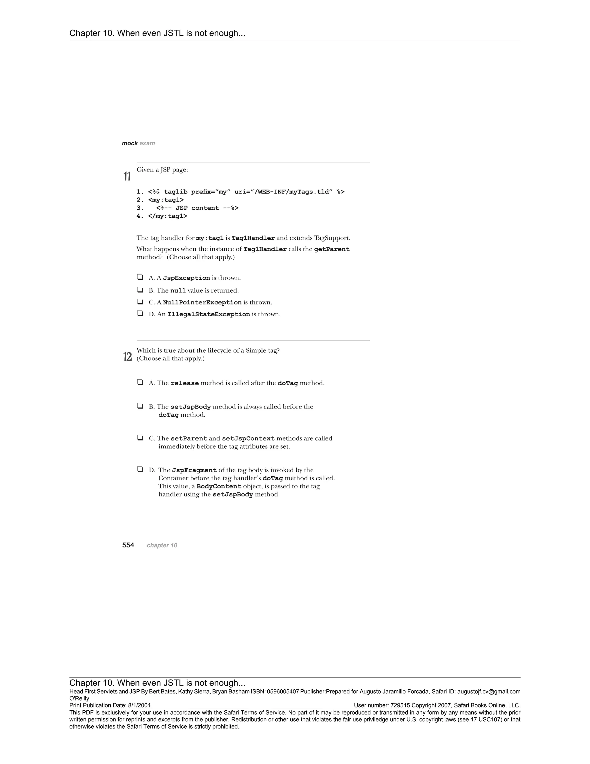 Chapter 10. When even JSTL is not enough...
Chapter 10. When even JSTL is not enough...
Head First Servlets and JSP By Bert Bates, Kathy Sierra, Bryan Basham ISBN: 0596005407 Publisher:
O'Reilly
Prepared for Augusto Jaramillo Forcada, Safari ID: augustojf.cv@gmail.com
Print Publication Date: 8/1/2004 User number: 729515 Copyright 2007, Safari Books Online, LLC.
This PDF is exclusively for your use in accordance with the Safari Terms of Service. No part of it may be reproduced or transmitted in any form by any means without the prior
written permission for reprints and excerpts from the publisher. Redistribution or other use that violates the fair use priviledge under U.S. copyright laws (see 17 USC107) or that
otherwise violates the Safari Terms of Service is strictly prohibited.
 