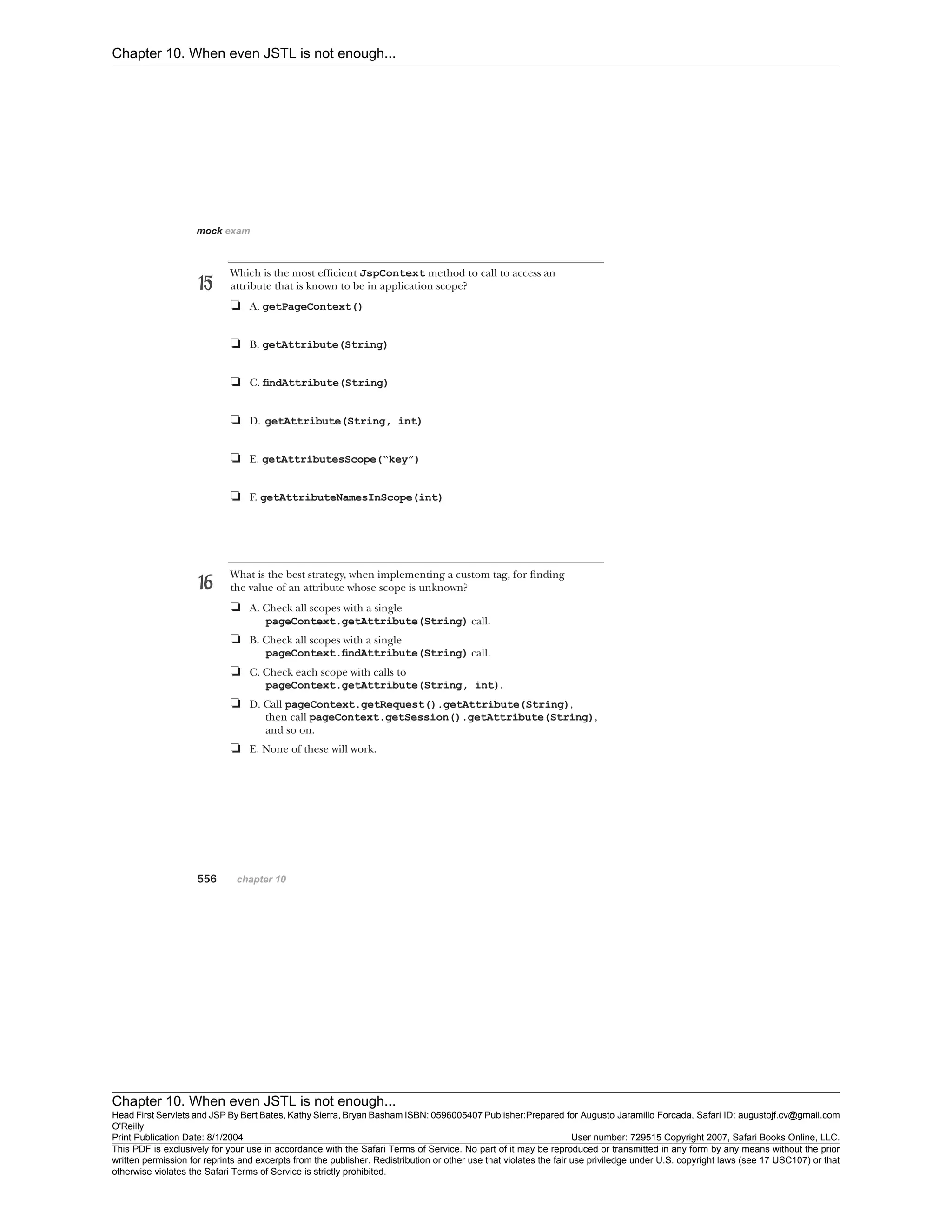 Chapter 10. When even JSTL is not enough...
Chapter 10. When even JSTL is not enough...
Head First Servlets and JSP By Bert Bates, Kathy Sierra, Bryan Basham ISBN: 0596005407 Publisher:
O'Reilly
Prepared for Augusto Jaramillo Forcada, Safari ID: augustojf.cv@gmail.com
Print Publication Date: 8/1/2004 User number: 729515 Copyright 2007, Safari Books Online, LLC.
This PDF is exclusively for your use in accordance with the Safari Terms of Service. No part of it may be reproduced or transmitted in any form by any means without the prior
written permission for reprints and excerpts from the publisher. Redistribution or other use that violates the fair use priviledge under U.S. copyright laws (see 17 USC107) or that
otherwise violates the Safari Terms of Service is strictly prohibited.
 