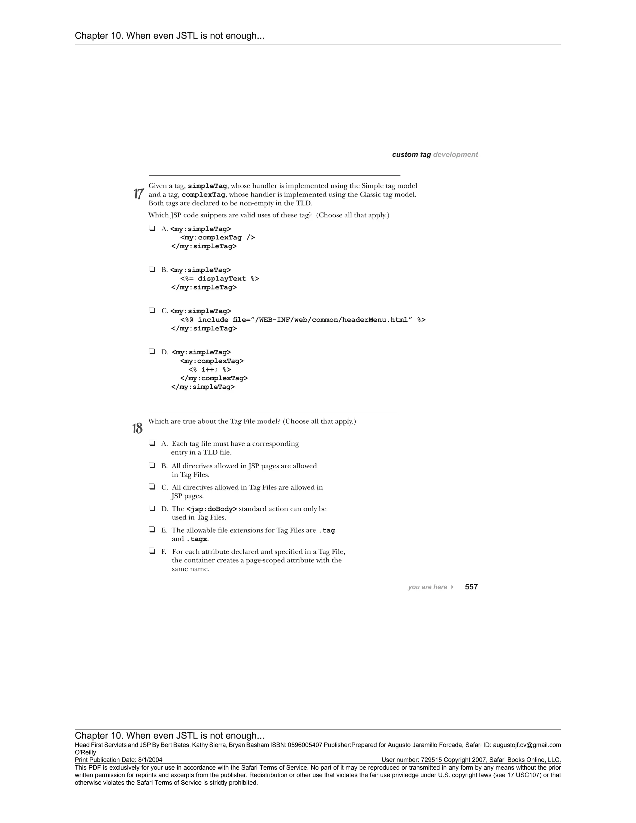 Chapter 10. When even JSTL is not enough...
Chapter 10. When even JSTL is not enough...
Head First Servlets and JSP By Bert Bates, Kathy Sierra, Bryan Basham ISBN: 0596005407 Publisher:
O'Reilly
Prepared for Augusto Jaramillo Forcada, Safari ID: augustojf.cv@gmail.com
Print Publication Date: 8/1/2004 User number: 729515 Copyright 2007, Safari Books Online, LLC.
This PDF is exclusively for your use in accordance with the Safari Terms of Service. No part of it may be reproduced or transmitted in any form by any means without the prior
written permission for reprints and excerpts from the publisher. Redistribution or other use that violates the fair use priviledge under U.S. copyright laws (see 17 USC107) or that
otherwise violates the Safari Terms of Service is strictly prohibited.
 