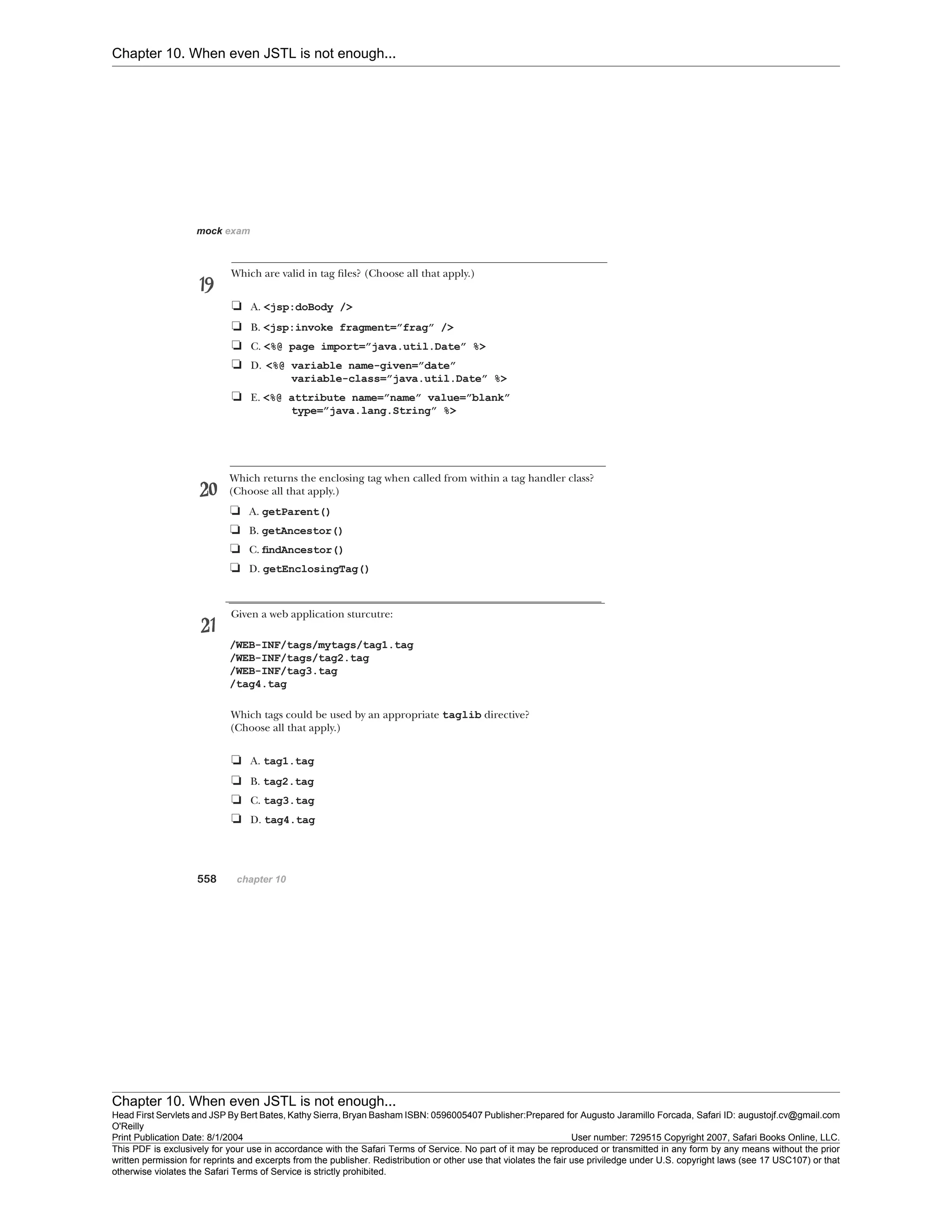 Chapter 10. When even JSTL is not enough...
Chapter 10. When even JSTL is not enough...
Head First Servlets and JSP By Bert Bates, Kathy Sierra, Bryan Basham ISBN: 0596005407 Publisher:
O'Reilly
Prepared for Augusto Jaramillo Forcada, Safari ID: augustojf.cv@gmail.com
Print Publication Date: 8/1/2004 User number: 729515 Copyright 2007, Safari Books Online, LLC.
This PDF is exclusively for your use in accordance with the Safari Terms of Service. No part of it may be reproduced or transmitted in any form by any means without the prior
written permission for reprints and excerpts from the publisher. Redistribution or other use that violates the fair use priviledge under U.S. copyright laws (see 17 USC107) or that
otherwise violates the Safari Terms of Service is strictly prohibited.
 
