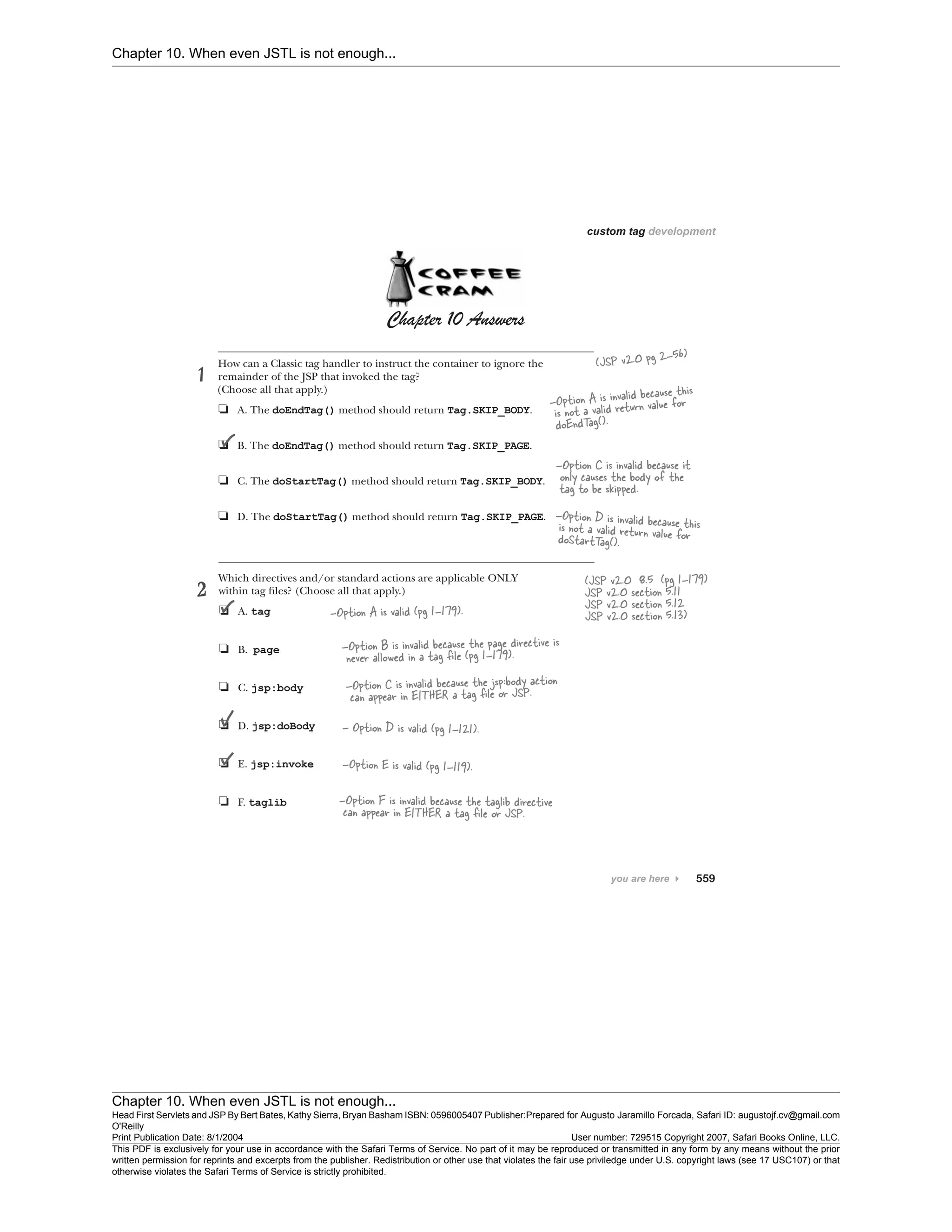 Chapter 10. When even JSTL is not enough...
Chapter 10. When even JSTL is not enough...
Head First Servlets and JSP By Bert Bates, Kathy Sierra, Bryan Basham ISBN: 0596005407 Publisher:
O'Reilly
Prepared for Augusto Jaramillo Forcada, Safari ID: augustojf.cv@gmail.com
Print Publication Date: 8/1/2004 User number: 729515 Copyright 2007, Safari Books Online, LLC.
This PDF is exclusively for your use in accordance with the Safari Terms of Service. No part of it may be reproduced or transmitted in any form by any means without the prior
written permission for reprints and excerpts from the publisher. Redistribution or other use that violates the fair use priviledge under U.S. copyright laws (see 17 USC107) or that
otherwise violates the Safari Terms of Service is strictly prohibited.
 
