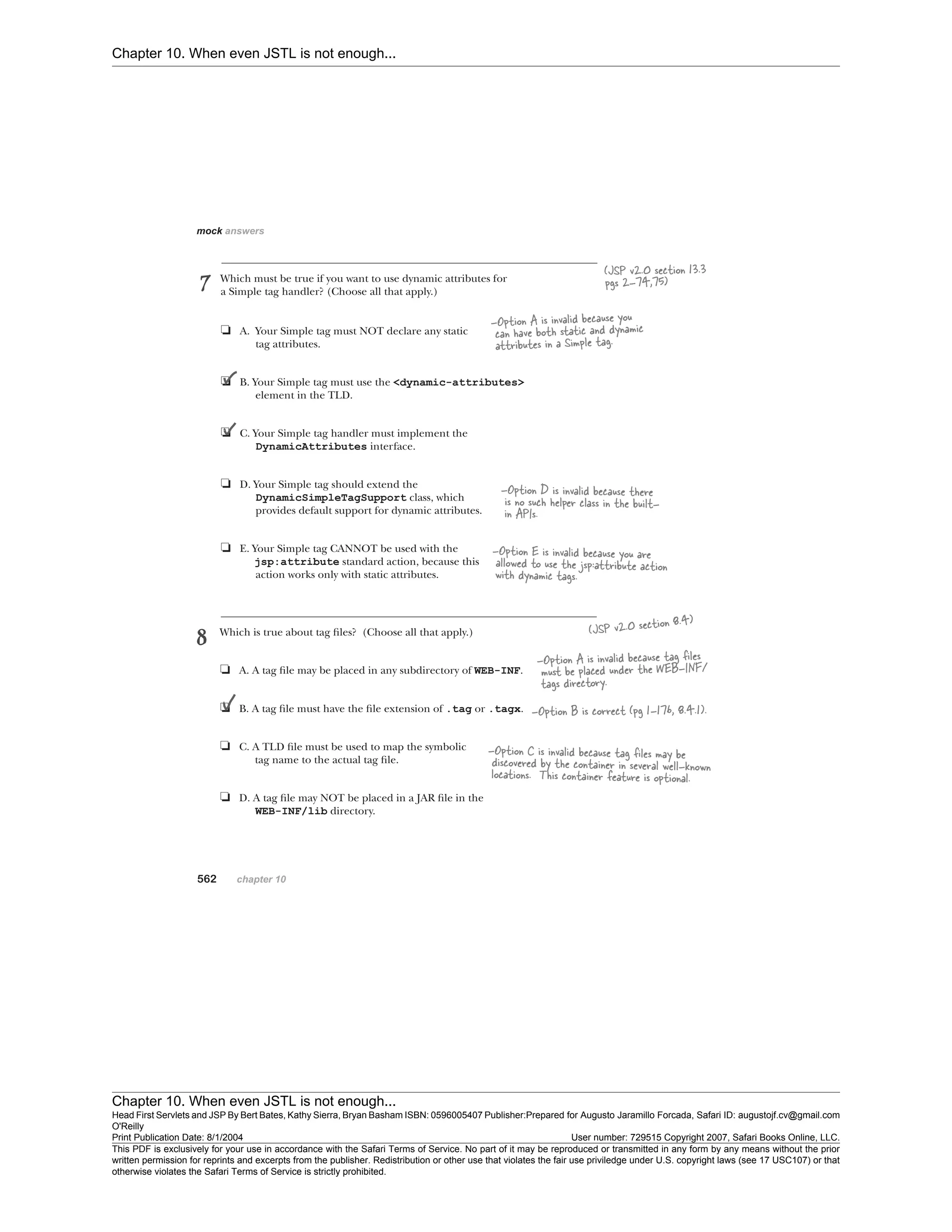 Chapter 10. When even JSTL is not enough...
Chapter 10. When even JSTL is not enough...
Head First Servlets and JSP By Bert Bates, Kathy Sierra, Bryan Basham ISBN: 0596005407 Publisher:
O'Reilly
Prepared for Augusto Jaramillo Forcada, Safari ID: augustojf.cv@gmail.com
Print Publication Date: 8/1/2004 User number: 729515 Copyright 2007, Safari Books Online, LLC.
This PDF is exclusively for your use in accordance with the Safari Terms of Service. No part of it may be reproduced or transmitted in any form by any means without the prior
written permission for reprints and excerpts from the publisher. Redistribution or other use that violates the fair use priviledge under U.S. copyright laws (see 17 USC107) or that
otherwise violates the Safari Terms of Service is strictly prohibited.
 