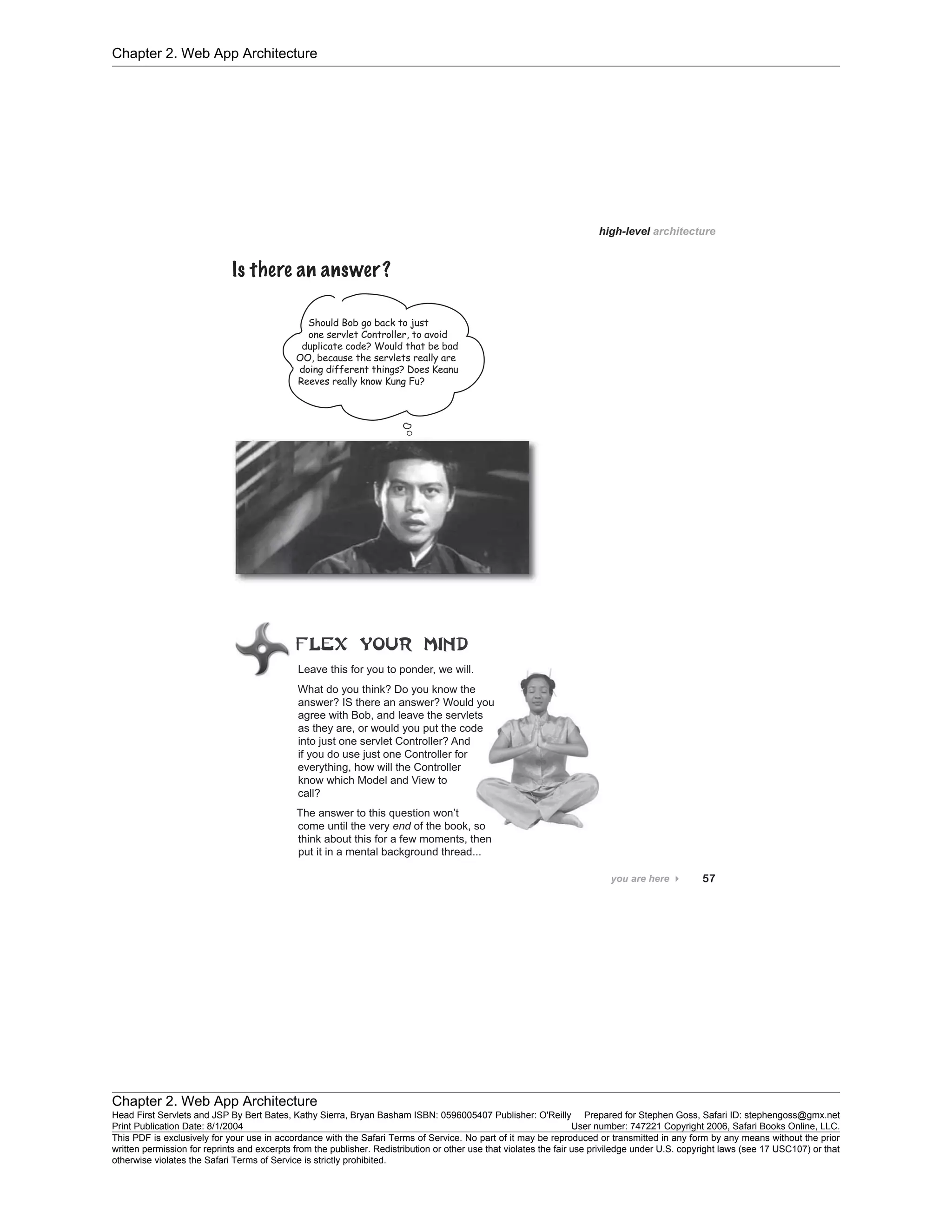 Chapter 2. Web App Architecture
Chapter 2. Web App Architecture
Head First Servlets and JSP By Bert Bates, Kathy Sierra, Bryan Basham ISBN: 0596005407 Publisher: O'Reilly Prepared for Stephen Goss, Safari ID: stephengoss@gmx.net
Print Publication Date: 8/1/2004 User number: 747221 Copyright 2006, Safari Books Online, LLC.
This PDF is exclusively for your use in accordance with the Safari Terms of Service. No part of it may be reproduced or transmitted in any form by any means without the prior
written permission for reprints and excerpts from the publisher. Redistribution or other use that violates the fair use priviledge under U.S. copyright laws (see 17 USC107) or that
otherwise violates the Safari Terms of Service is strictly prohibited.
 
