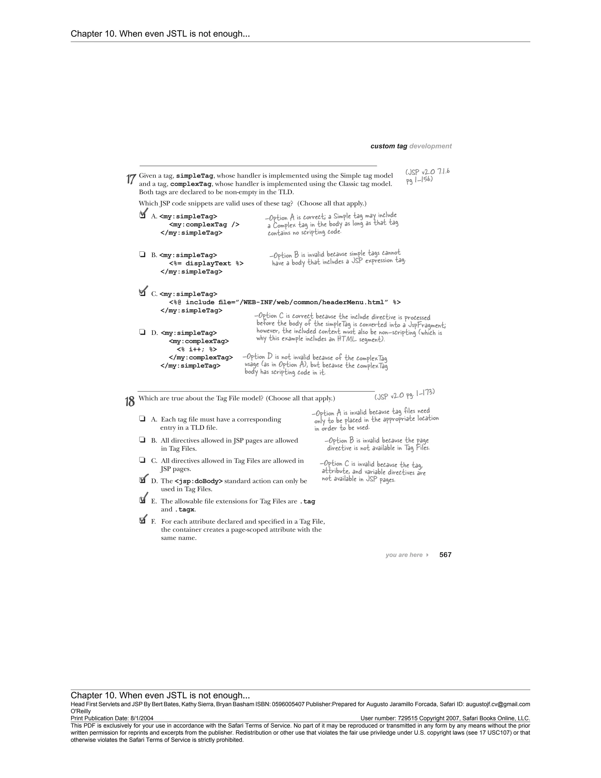 Chapter 10. When even JSTL is not enough...
Chapter 10. When even JSTL is not enough...
Head First Servlets and JSP By Bert Bates, Kathy Sierra, Bryan Basham ISBN: 0596005407 Publisher:
O'Reilly
Prepared for Augusto Jaramillo Forcada, Safari ID: augustojf.cv@gmail.com
Print Publication Date: 8/1/2004 User number: 729515 Copyright 2007, Safari Books Online, LLC.
This PDF is exclusively for your use in accordance with the Safari Terms of Service. No part of it may be reproduced or transmitted in any form by any means without the prior
written permission for reprints and excerpts from the publisher. Redistribution or other use that violates the fair use priviledge under U.S. copyright laws (see 17 USC107) or that
otherwise violates the Safari Terms of Service is strictly prohibited.
 