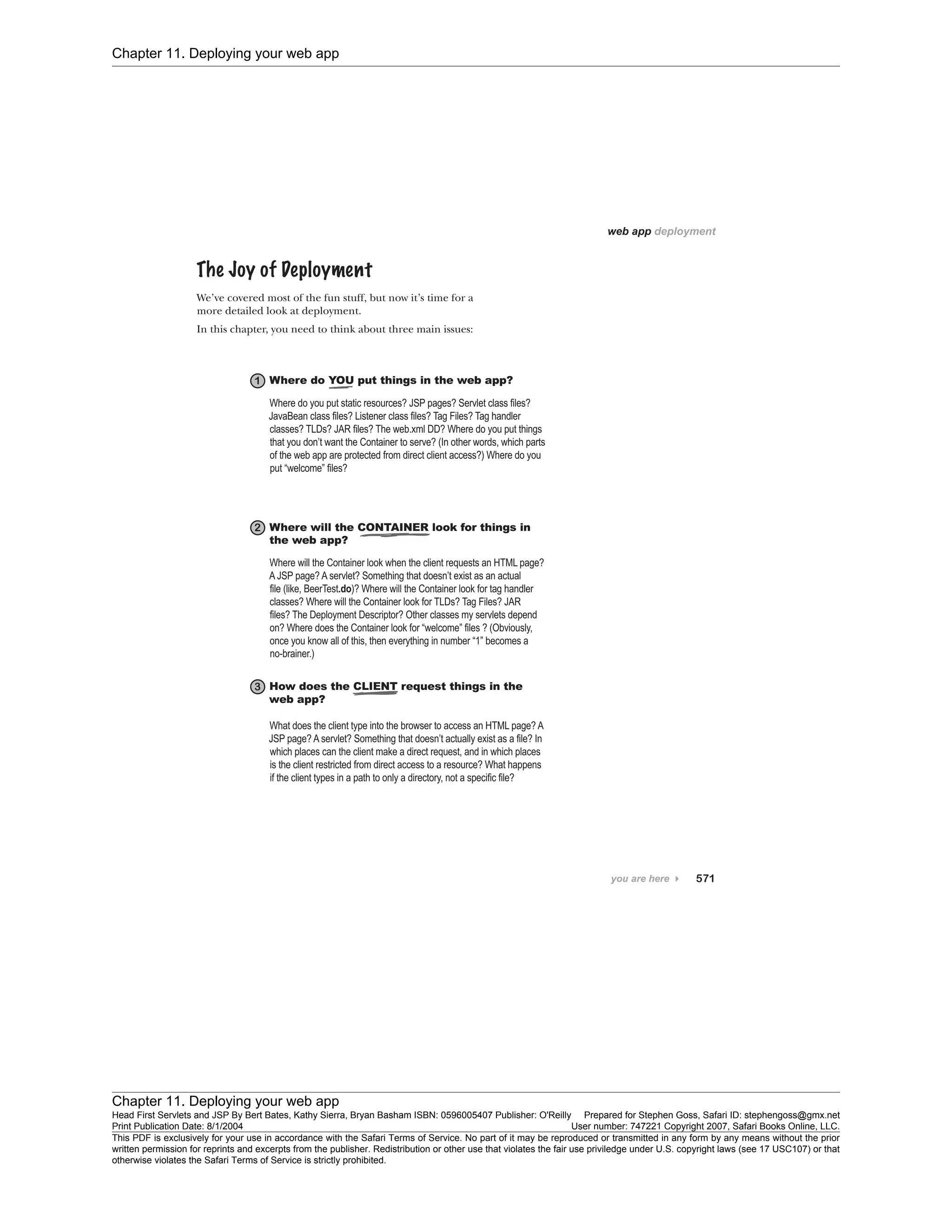 Chapter 11. Deploying your web app
Chapter 11. Deploying your web app
Head First Servlets and JSP By Bert Bates, Kathy Sierra, Bryan Basham ISBN: 0596005407 Publisher: O'Reilly Prepared for Stephen Goss, Safari ID: stephengoss@gmx.net
Print Publication Date: 8/1/2004 User number: 747221 Copyright 2007, Safari Books Online, LLC.
This PDF is exclusively for your use in accordance with the Safari Terms of Service. No part of it may be reproduced or transmitted in any form by any means without the prior
written permission for reprints and excerpts from the publisher. Redistribution or other use that violates the fair use priviledge under U.S. copyright laws (see 17 USC107) or that
otherwise violates the Safari Terms of Service is strictly prohibited.
 