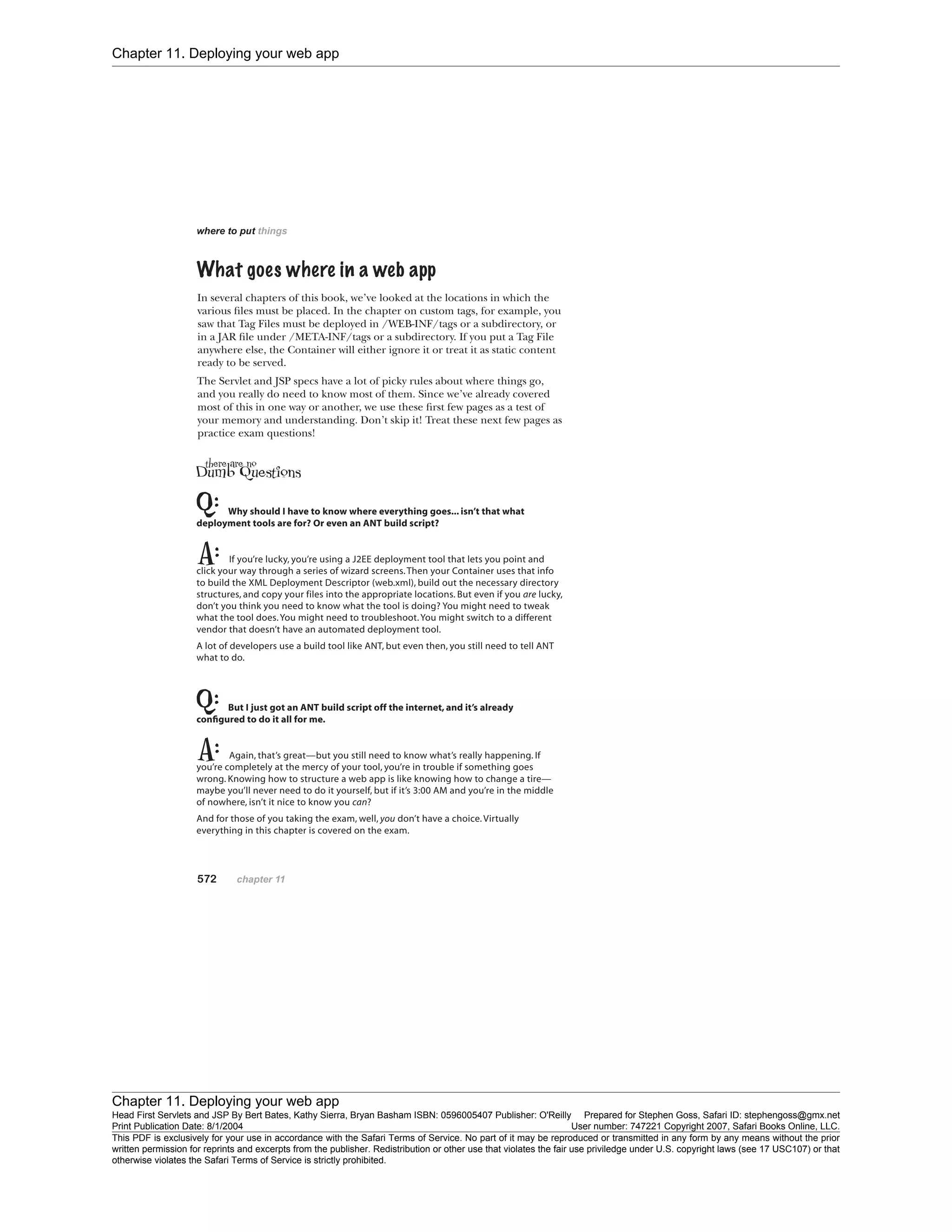 Chapter 11. Deploying your web app
Chapter 11. Deploying your web app
Head First Servlets and JSP By Bert Bates, Kathy Sierra, Bryan Basham ISBN: 0596005407 Publisher: O'Reilly Prepared for Stephen Goss, Safari ID: stephengoss@gmx.net
Print Publication Date: 8/1/2004 User number: 747221 Copyright 2007, Safari Books Online, LLC.
This PDF is exclusively for your use in accordance with the Safari Terms of Service. No part of it may be reproduced or transmitted in any form by any means without the prior
written permission for reprints and excerpts from the publisher. Redistribution or other use that violates the fair use priviledge under U.S. copyright laws (see 17 USC107) or that
otherwise violates the Safari Terms of Service is strictly prohibited.
 