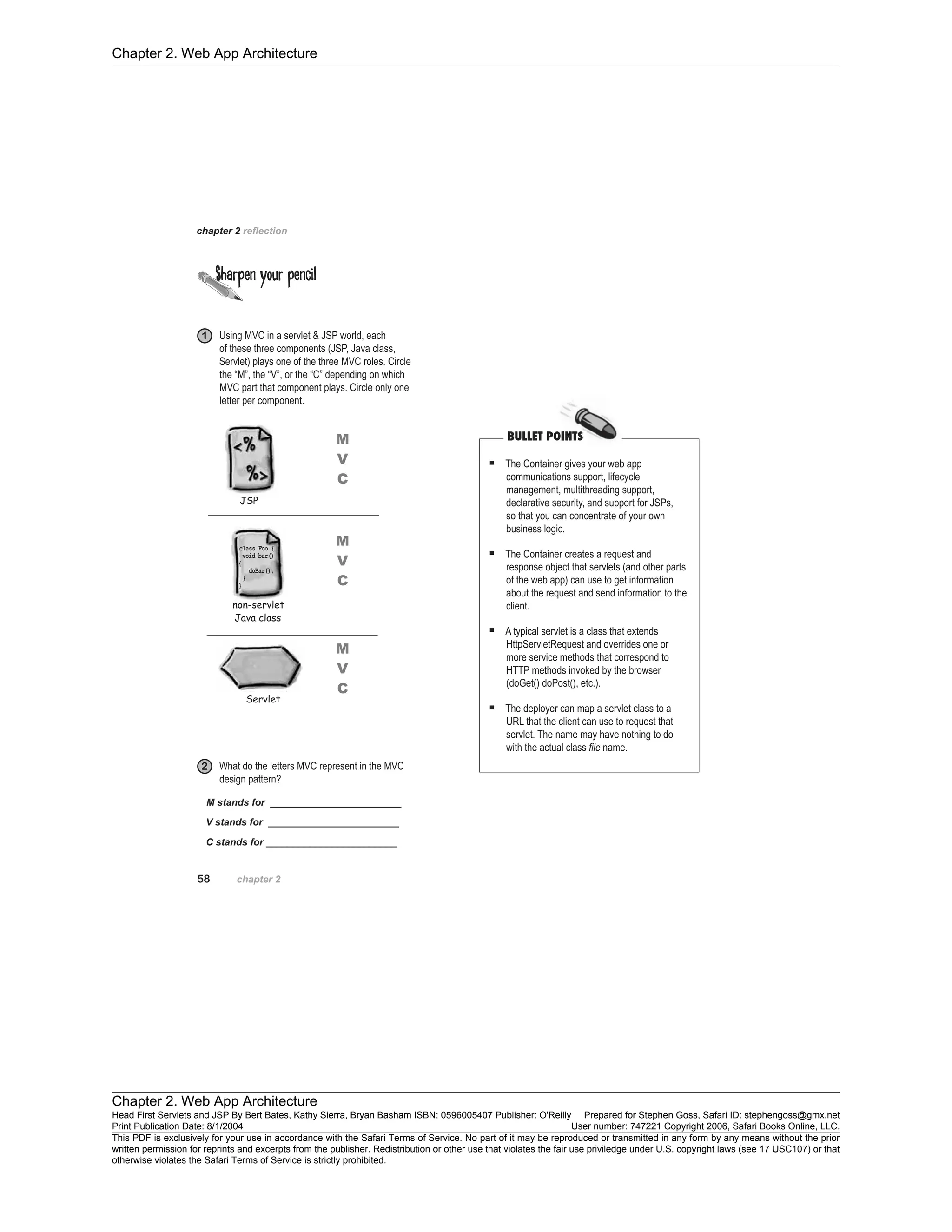 Chapter 2. Web App Architecture
Chapter 2. Web App Architecture
Head First Servlets and JSP By Bert Bates, Kathy Sierra, Bryan Basham ISBN: 0596005407 Publisher: O'Reilly Prepared for Stephen Goss, Safari ID: stephengoss@gmx.net
Print Publication Date: 8/1/2004 User number: 747221 Copyright 2006, Safari Books Online, LLC.
This PDF is exclusively for your use in accordance with the Safari Terms of Service. No part of it may be reproduced or transmitted in any form by any means without the prior
written permission for reprints and excerpts from the publisher. Redistribution or other use that violates the fair use priviledge under U.S. copyright laws (see 17 USC107) or that
otherwise violates the Safari Terms of Service is strictly prohibited.
 