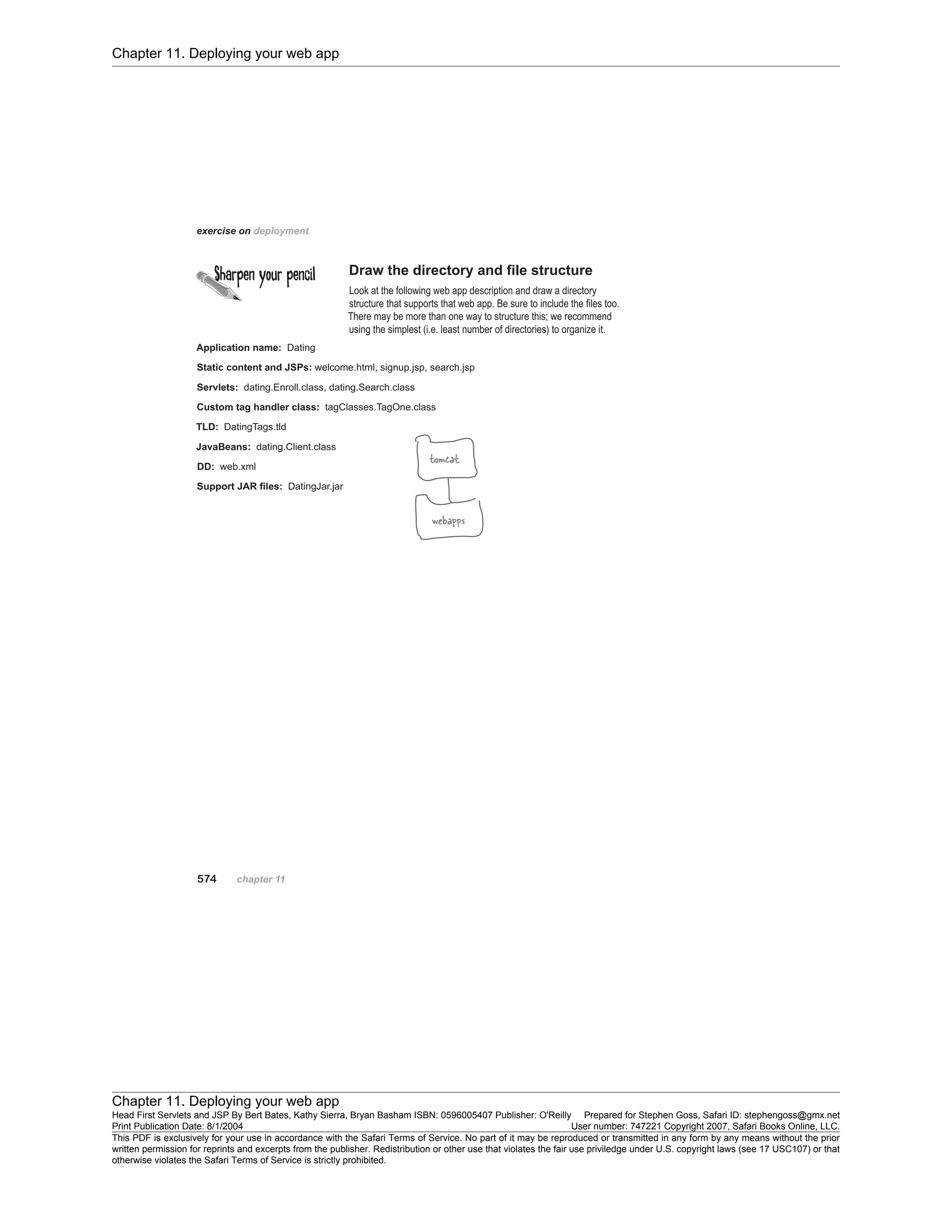 Chapter 11. Deploying your web app
Chapter 11. Deploying your web app
Head First Servlets and JSP By Bert Bates, Kathy Sierra, Bryan Basham ISBN: 0596005407 Publisher: O'Reilly Prepared for Stephen Goss, Safari ID: stephengoss@gmx.net
Print Publication Date: 8/1/2004 User number: 747221 Copyright 2007, Safari Books Online, LLC.
This PDF is exclusively for your use in accordance with the Safari Terms of Service. No part of it may be reproduced or transmitted in any form by any means without the prior
written permission for reprints and excerpts from the publisher. Redistribution or other use that violates the fair use priviledge under U.S. copyright laws (see 17 USC107) or that
otherwise violates the Safari Terms of Service is strictly prohibited.
 