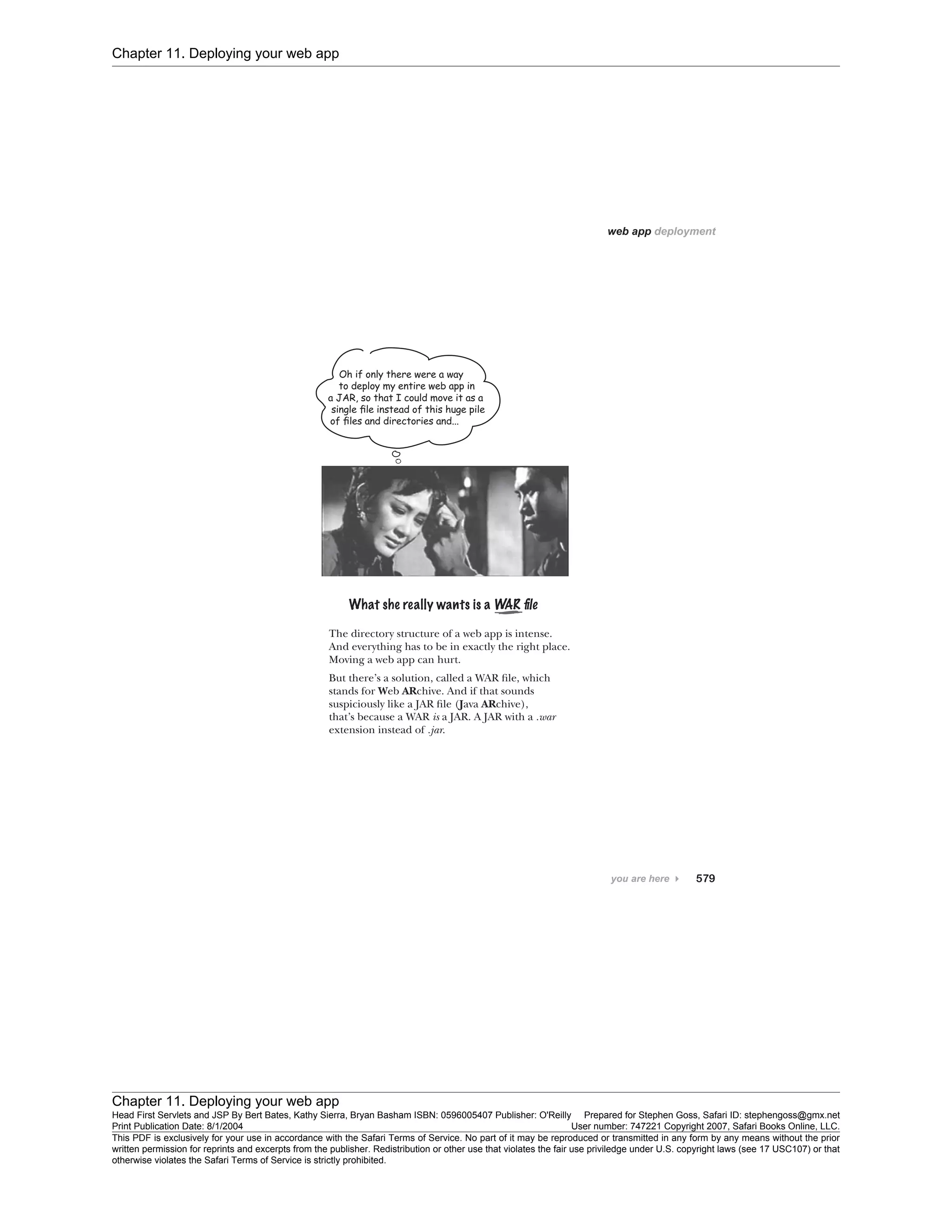 Chapter 11. Deploying your web app
Chapter 11. Deploying your web app
Head First Servlets and JSP By Bert Bates, Kathy Sierra, Bryan Basham ISBN: 0596005407 Publisher: O'Reilly Prepared for Stephen Goss, Safari ID: stephengoss@gmx.net
Print Publication Date: 8/1/2004 User number: 747221 Copyright 2007, Safari Books Online, LLC.
This PDF is exclusively for your use in accordance with the Safari Terms of Service. No part of it may be reproduced or transmitted in any form by any means without the prior
written permission for reprints and excerpts from the publisher. Redistribution or other use that violates the fair use priviledge under U.S. copyright laws (see 17 USC107) or that
otherwise violates the Safari Terms of Service is strictly prohibited.
 