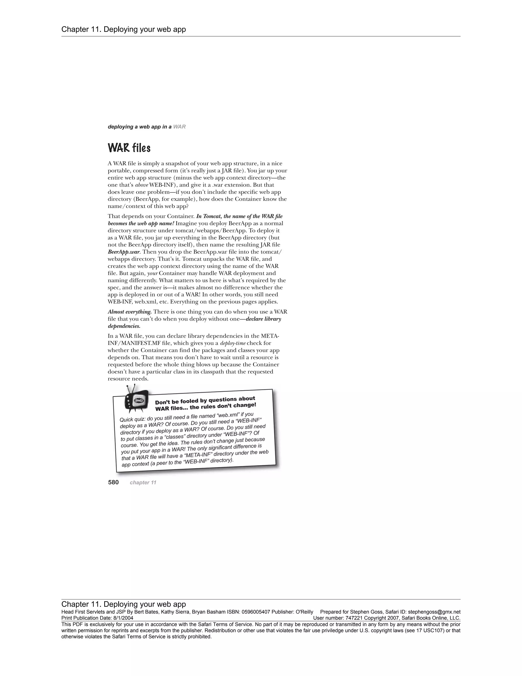 Chapter 11. Deploying your web app
Chapter 11. Deploying your web app
Head First Servlets and JSP By Bert Bates, Kathy Sierra, Bryan Basham ISBN: 0596005407 Publisher: O'Reilly Prepared for Stephen Goss, Safari ID: stephengoss@gmx.net
Print Publication Date: 8/1/2004 User number: 747221 Copyright 2007, Safari Books Online, LLC.
This PDF is exclusively for your use in accordance with the Safari Terms of Service. No part of it may be reproduced or transmitted in any form by any means without the prior
written permission for reprints and excerpts from the publisher. Redistribution or other use that violates the fair use priviledge under U.S. copyright laws (see 17 USC107) or that
otherwise violates the Safari Terms of Service is strictly prohibited.
 