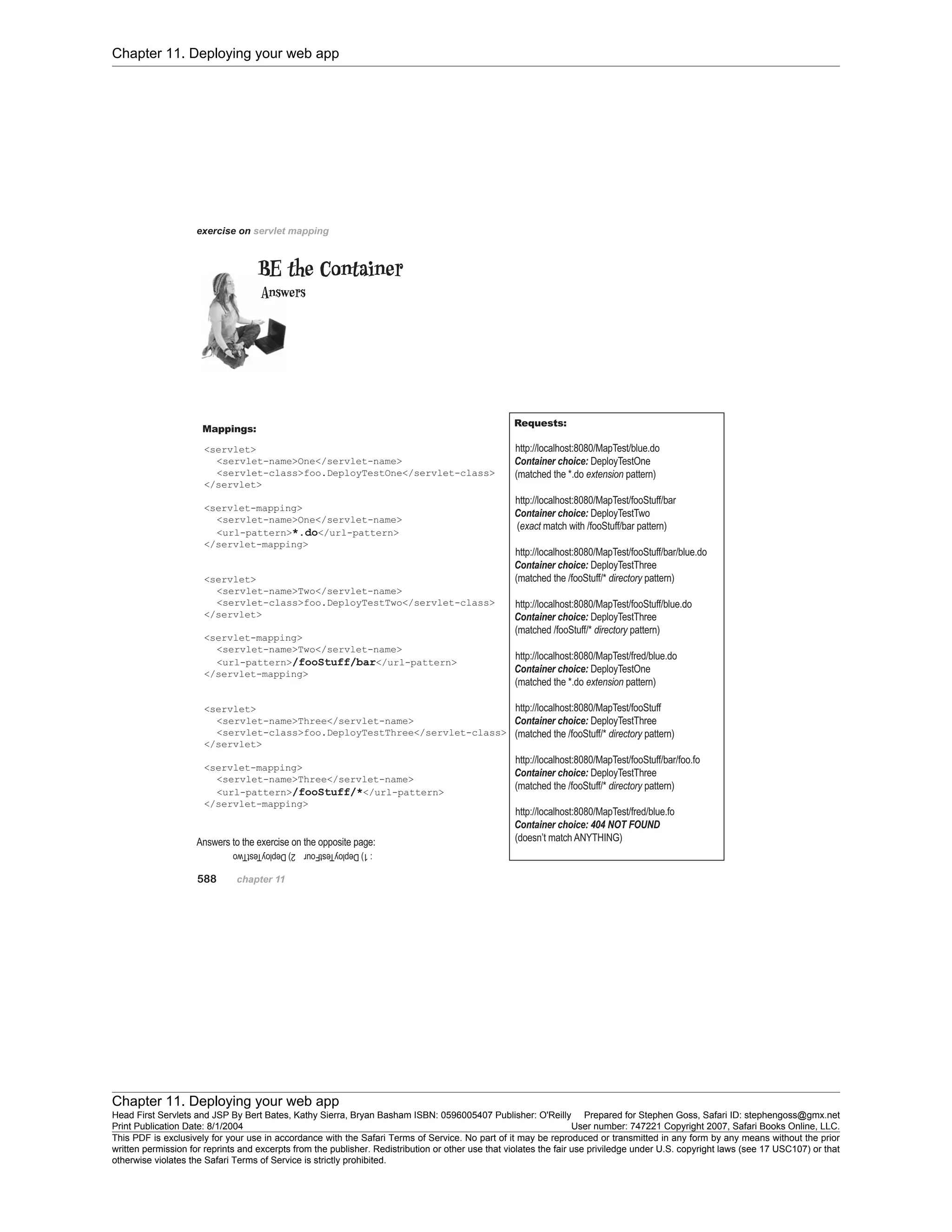 Chapter 11. Deploying your web app
Chapter 11. Deploying your web app
Head First Servlets and JSP By Bert Bates, Kathy Sierra, Bryan Basham ISBN: 0596005407 Publisher: O'Reilly Prepared for Stephen Goss, Safari ID: stephengoss@gmx.net
Print Publication Date: 8/1/2004 User number: 747221 Copyright 2007, Safari Books Online, LLC.
This PDF is exclusively for your use in accordance with the Safari Terms of Service. No part of it may be reproduced or transmitted in any form by any means without the prior
written permission for reprints and excerpts from the publisher. Redistribution or other use that violates the fair use priviledge under U.S. copyright laws (see 17 USC107) or that
otherwise violates the Safari Terms of Service is strictly prohibited.
 