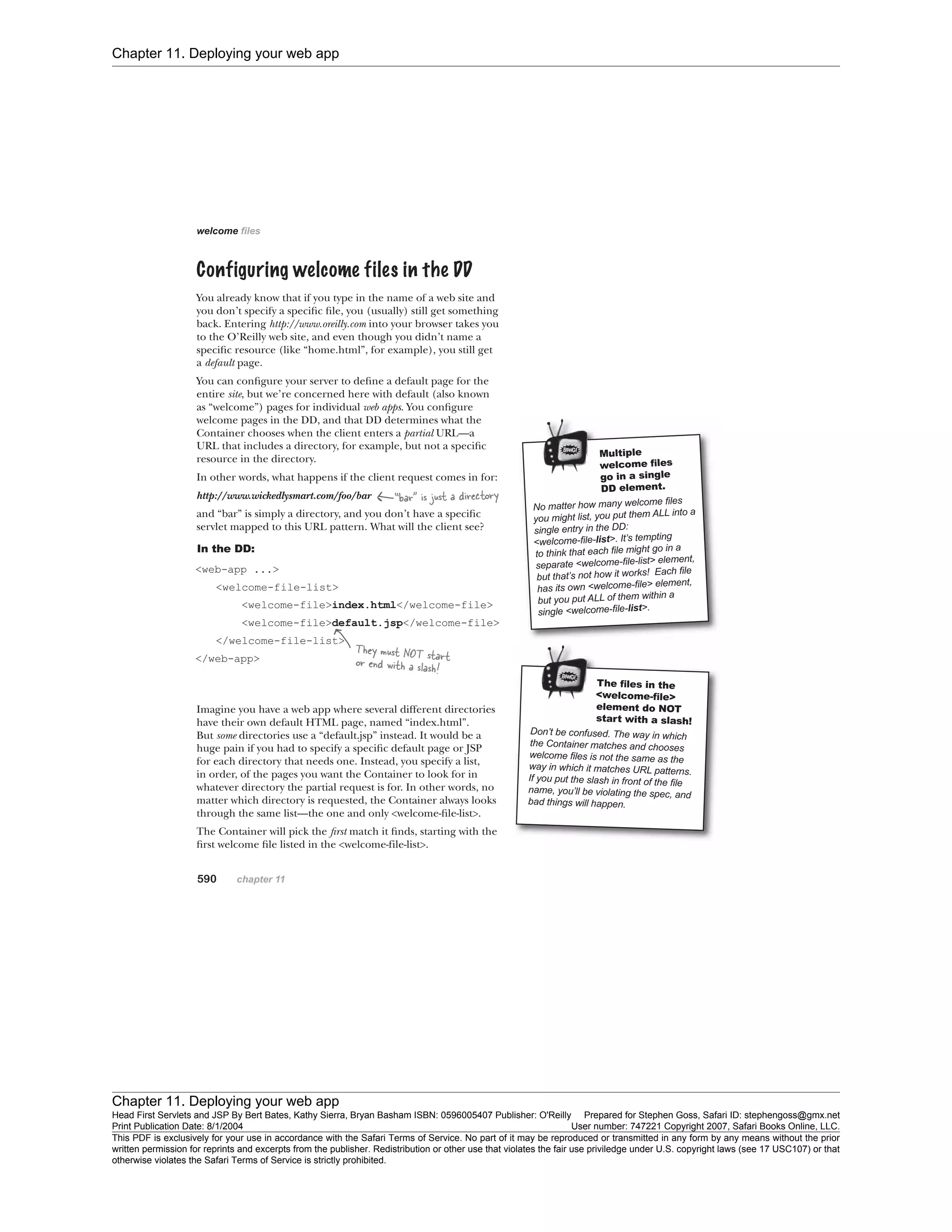 Chapter 11. Deploying your web app
Chapter 11. Deploying your web app
Head First Servlets and JSP By Bert Bates, Kathy Sierra, Bryan Basham ISBN: 0596005407 Publisher: O'Reilly Prepared for Stephen Goss, Safari ID: stephengoss@gmx.net
Print Publication Date: 8/1/2004 User number: 747221 Copyright 2007, Safari Books Online, LLC.
This PDF is exclusively for your use in accordance with the Safari Terms of Service. No part of it may be reproduced or transmitted in any form by any means without the prior
written permission for reprints and excerpts from the publisher. Redistribution or other use that violates the fair use priviledge under U.S. copyright laws (see 17 USC107) or that
otherwise violates the Safari Terms of Service is strictly prohibited.
 