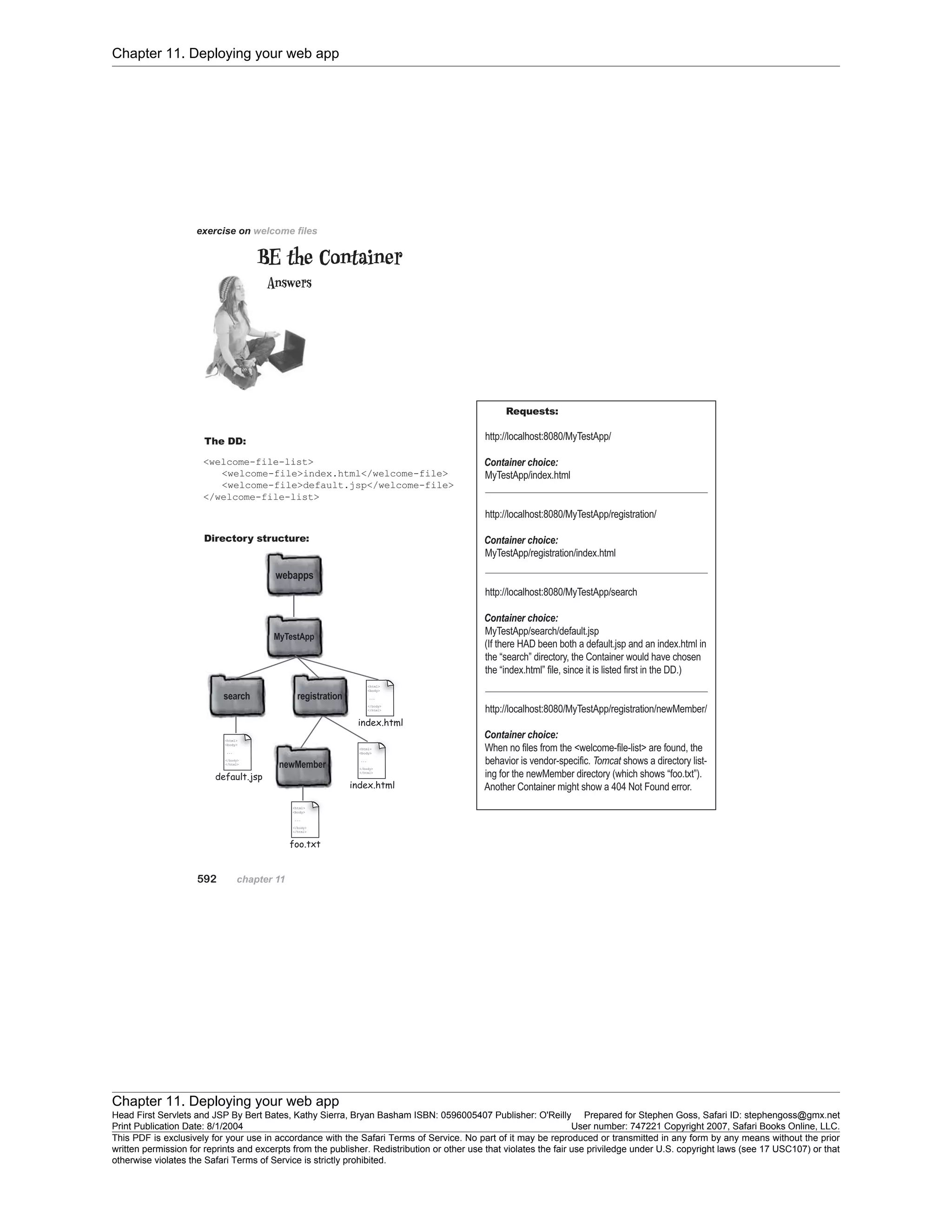 Chapter 11. Deploying your web app
Chapter 11. Deploying your web app
Head First Servlets and JSP By Bert Bates, Kathy Sierra, Bryan Basham ISBN: 0596005407 Publisher: O'Reilly Prepared for Stephen Goss, Safari ID: stephengoss@gmx.net
Print Publication Date: 8/1/2004 User number: 747221 Copyright 2007, Safari Books Online, LLC.
This PDF is exclusively for your use in accordance with the Safari Terms of Service. No part of it may be reproduced or transmitted in any form by any means without the prior
written permission for reprints and excerpts from the publisher. Redistribution or other use that violates the fair use priviledge under U.S. copyright laws (see 17 USC107) or that
otherwise violates the Safari Terms of Service is strictly prohibited.
 