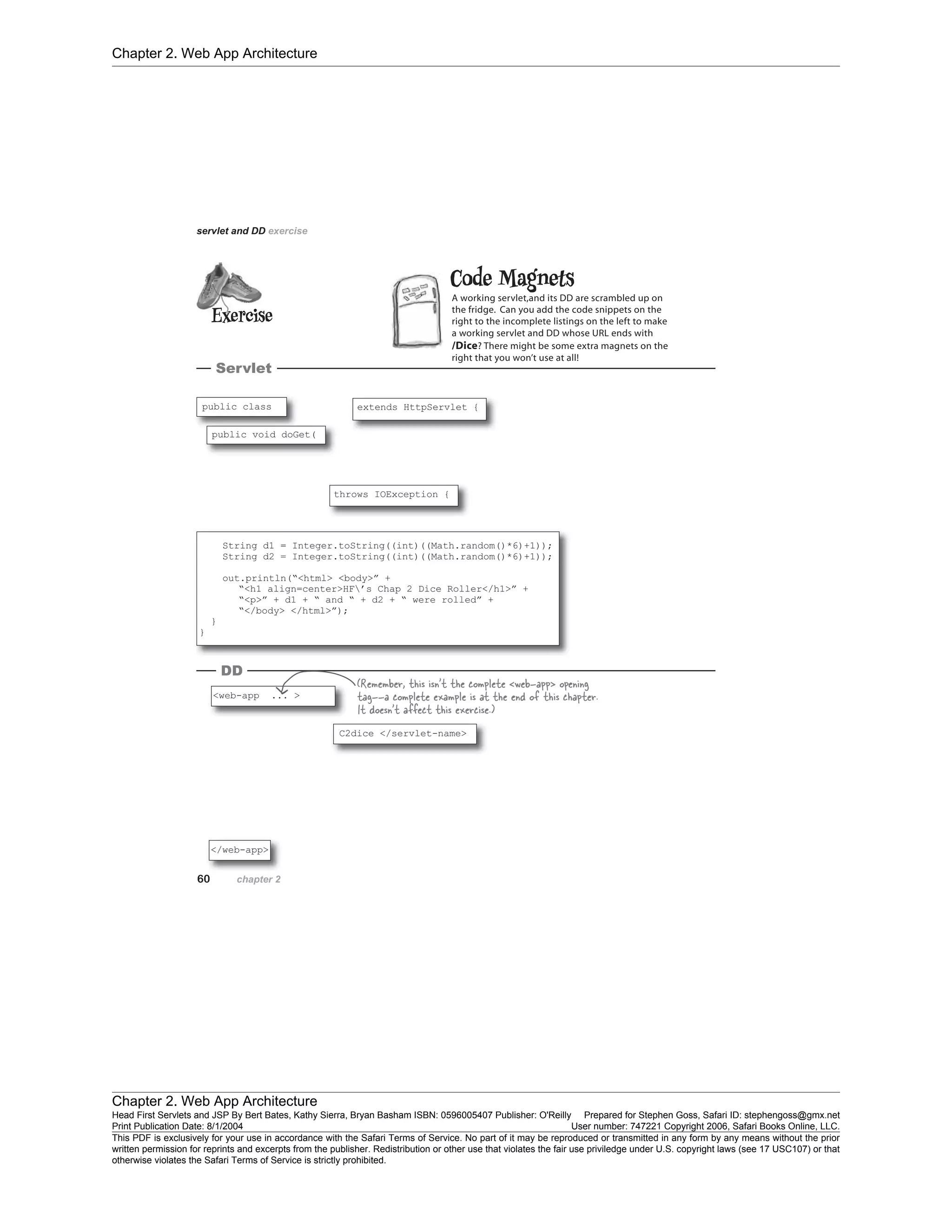 Chapter 2. Web App Architecture
Chapter 2. Web App Architecture
Head First Servlets and JSP By Bert Bates, Kathy Sierra, Bryan Basham ISBN: 0596005407 Publisher: O'Reilly Prepared for Stephen Goss, Safari ID: stephengoss@gmx.net
Print Publication Date: 8/1/2004 User number: 747221 Copyright 2006, Safari Books Online, LLC.
This PDF is exclusively for your use in accordance with the Safari Terms of Service. No part of it may be reproduced or transmitted in any form by any means without the prior
written permission for reprints and excerpts from the publisher. Redistribution or other use that violates the fair use priviledge under U.S. copyright laws (see 17 USC107) or that
otherwise violates the Safari Terms of Service is strictly prohibited.
 