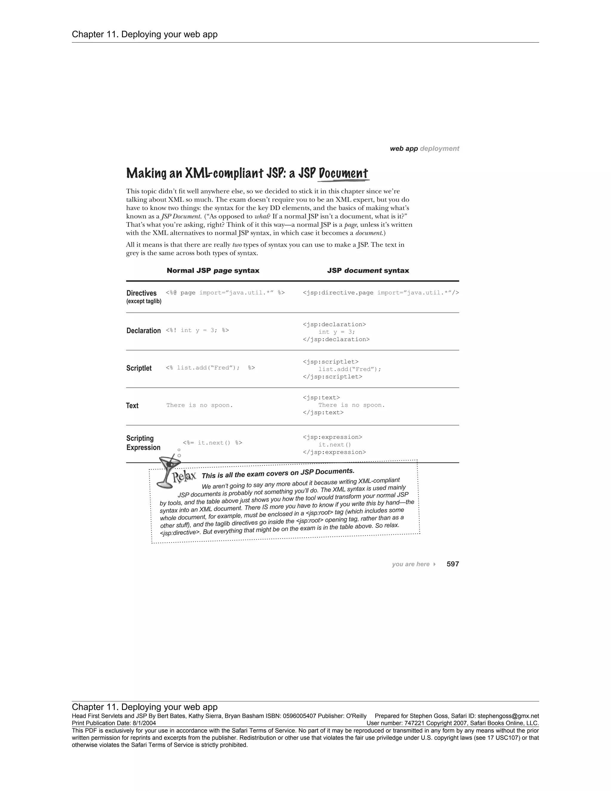 Chapter 11. Deploying your web app
Chapter 11. Deploying your web app
Head First Servlets and JSP By Bert Bates, Kathy Sierra, Bryan Basham ISBN: 0596005407 Publisher: O'Reilly Prepared for Stephen Goss, Safari ID: stephengoss@gmx.net
Print Publication Date: 8/1/2004 User number: 747221 Copyright 2007, Safari Books Online, LLC.
This PDF is exclusively for your use in accordance with the Safari Terms of Service. No part of it may be reproduced or transmitted in any form by any means without the prior
written permission for reprints and excerpts from the publisher. Redistribution or other use that violates the fair use priviledge under U.S. copyright laws (see 17 USC107) or that
otherwise violates the Safari Terms of Service is strictly prohibited.
 