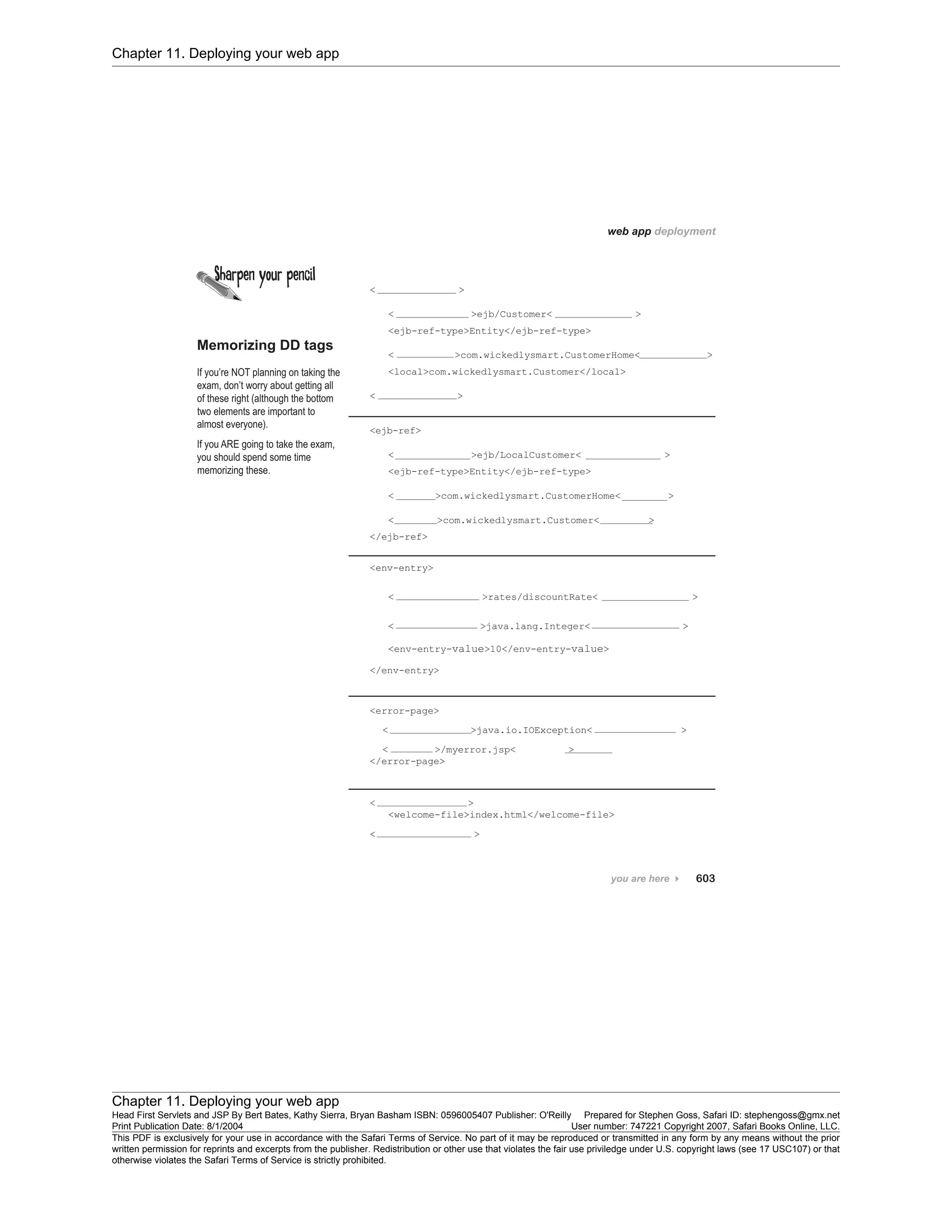 Chapter 11. Deploying your web app
Chapter 11. Deploying your web app
Head First Servlets and JSP By Bert Bates, Kathy Sierra, Bryan Basham ISBN: 0596005407 Publisher: O'Reilly Prepared for Stephen Goss, Safari ID: stephengoss@gmx.net
Print Publication Date: 8/1/2004 User number: 747221 Copyright 2007, Safari Books Online, LLC.
This PDF is exclusively for your use in accordance with the Safari Terms of Service. No part of it may be reproduced or transmitted in any form by any means without the prior
written permission for reprints and excerpts from the publisher. Redistribution or other use that violates the fair use priviledge under U.S. copyright laws (see 17 USC107) or that
otherwise violates the Safari Terms of Service is strictly prohibited.
 