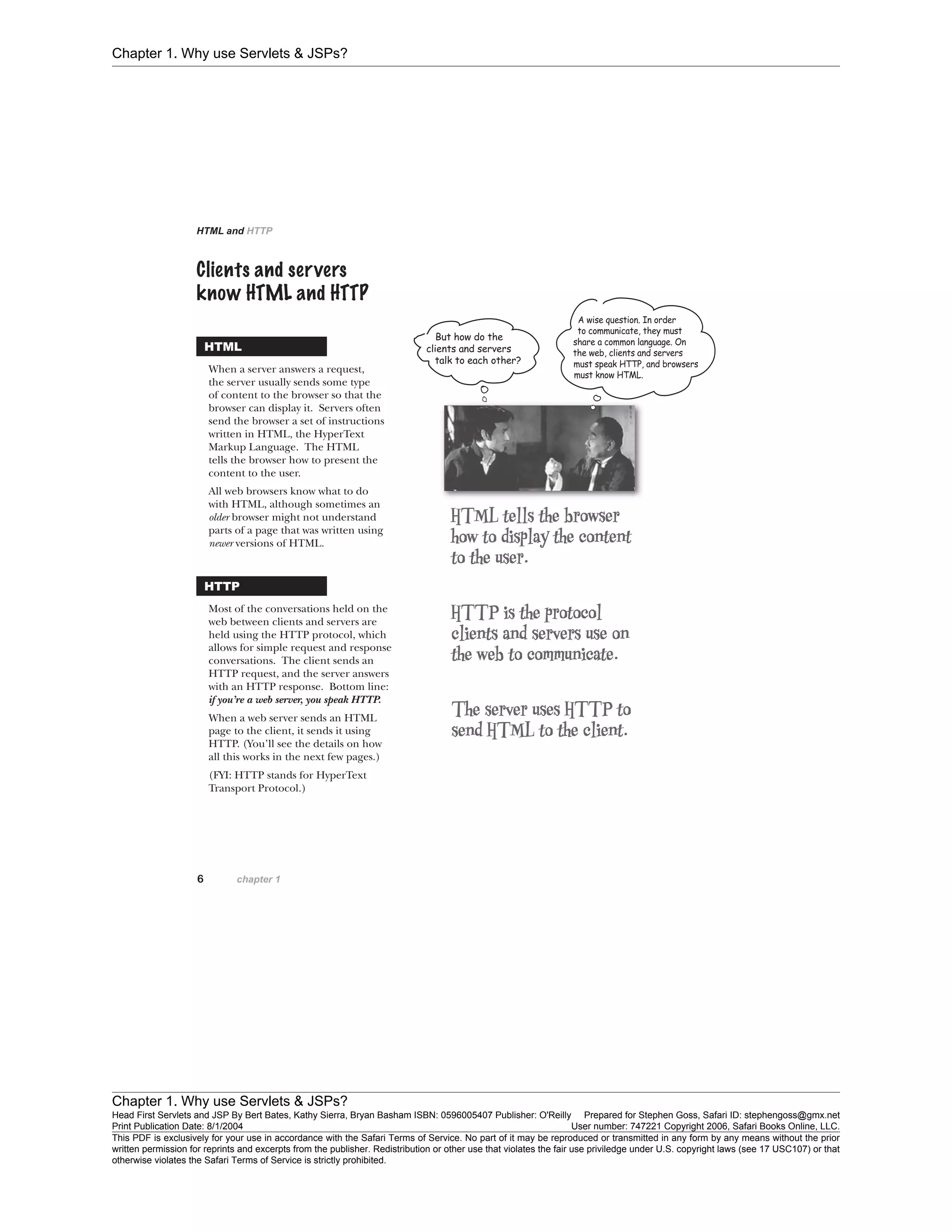 Chapter 1. Why use Servlets & JSPs?
Chapter 1. Why use Servlets & JSPs?
Head First Servlets and JSP By Bert Bates, Kathy Sierra, Bryan Basham ISBN: 0596005407 Publisher: O'Reilly Prepared for Stephen Goss, Safari ID: stephengoss@gmx.net
Print Publication Date: 8/1/2004 User number: 747221 Copyright 2006, Safari Books Online, LLC.
This PDF is exclusively for your use in accordance with the Safari Terms of Service. No part of it may be reproduced or transmitted in any form by any means without the prior
written permission for reprints and excerpts from the publisher. Redistribution or other use that violates the fair use priviledge under U.S. copyright laws (see 17 USC107) or that
otherwise violates the Safari Terms of Service is strictly prohibited.
 