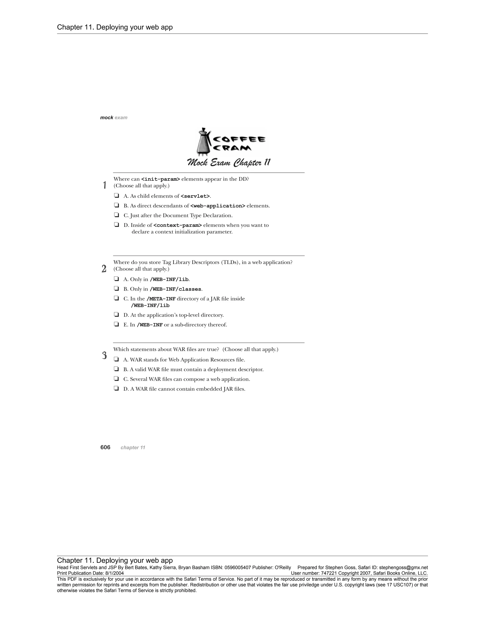 Chapter 11. Deploying your web app
Chapter 11. Deploying your web app
Head First Servlets and JSP By Bert Bates, Kathy Sierra, Bryan Basham ISBN: 0596005407 Publisher: O'Reilly Prepared for Stephen Goss, Safari ID: stephengoss@gmx.net
Print Publication Date: 8/1/2004 User number: 747221 Copyright 2007, Safari Books Online, LLC.
This PDF is exclusively for your use in accordance with the Safari Terms of Service. No part of it may be reproduced or transmitted in any form by any means without the prior
written permission for reprints and excerpts from the publisher. Redistribution or other use that violates the fair use priviledge under U.S. copyright laws (see 17 USC107) or that
otherwise violates the Safari Terms of Service is strictly prohibited.
 