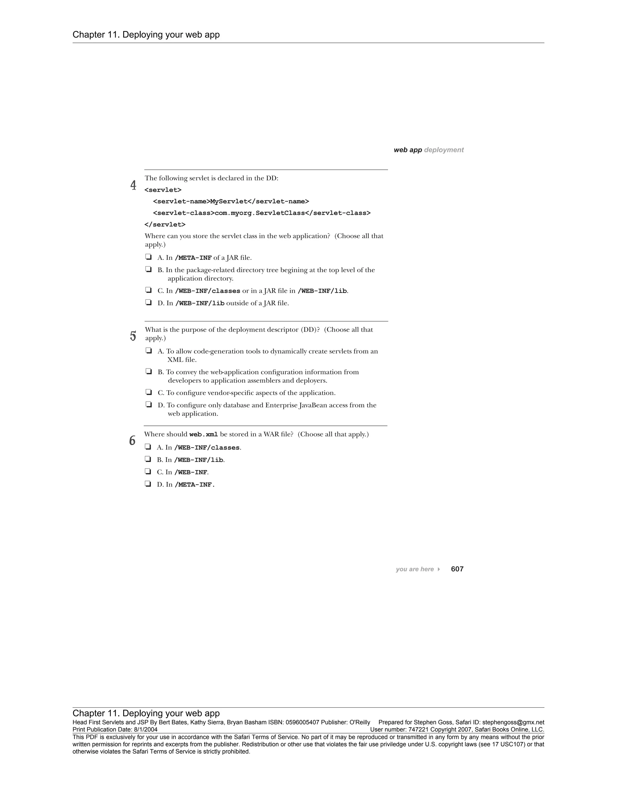 Chapter 11. Deploying your web app
Chapter 11. Deploying your web app
Head First Servlets and JSP By Bert Bates, Kathy Sierra, Bryan Basham ISBN: 0596005407 Publisher: O'Reilly Prepared for Stephen Goss, Safari ID: stephengoss@gmx.net
Print Publication Date: 8/1/2004 User number: 747221 Copyright 2007, Safari Books Online, LLC.
This PDF is exclusively for your use in accordance with the Safari Terms of Service. No part of it may be reproduced or transmitted in any form by any means without the prior
written permission for reprints and excerpts from the publisher. Redistribution or other use that violates the fair use priviledge under U.S. copyright laws (see 17 USC107) or that
otherwise violates the Safari Terms of Service is strictly prohibited.
 