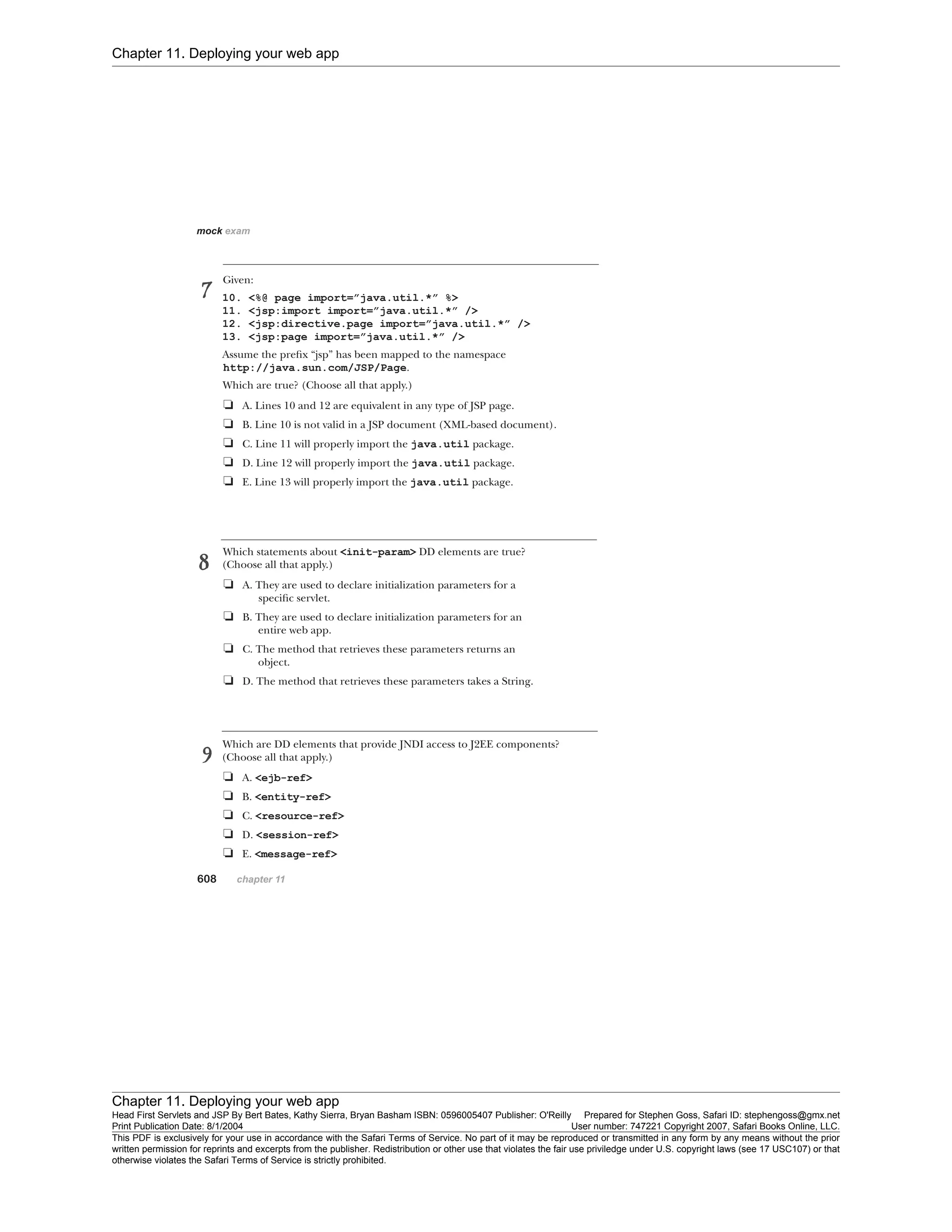 Chapter 11. Deploying your web app
Chapter 11. Deploying your web app
Head First Servlets and JSP By Bert Bates, Kathy Sierra, Bryan Basham ISBN: 0596005407 Publisher: O'Reilly Prepared for Stephen Goss, Safari ID: stephengoss@gmx.net
Print Publication Date: 8/1/2004 User number: 747221 Copyright 2007, Safari Books Online, LLC.
This PDF is exclusively for your use in accordance with the Safari Terms of Service. No part of it may be reproduced or transmitted in any form by any means without the prior
written permission for reprints and excerpts from the publisher. Redistribution or other use that violates the fair use priviledge under U.S. copyright laws (see 17 USC107) or that
otherwise violates the Safari Terms of Service is strictly prohibited.
 