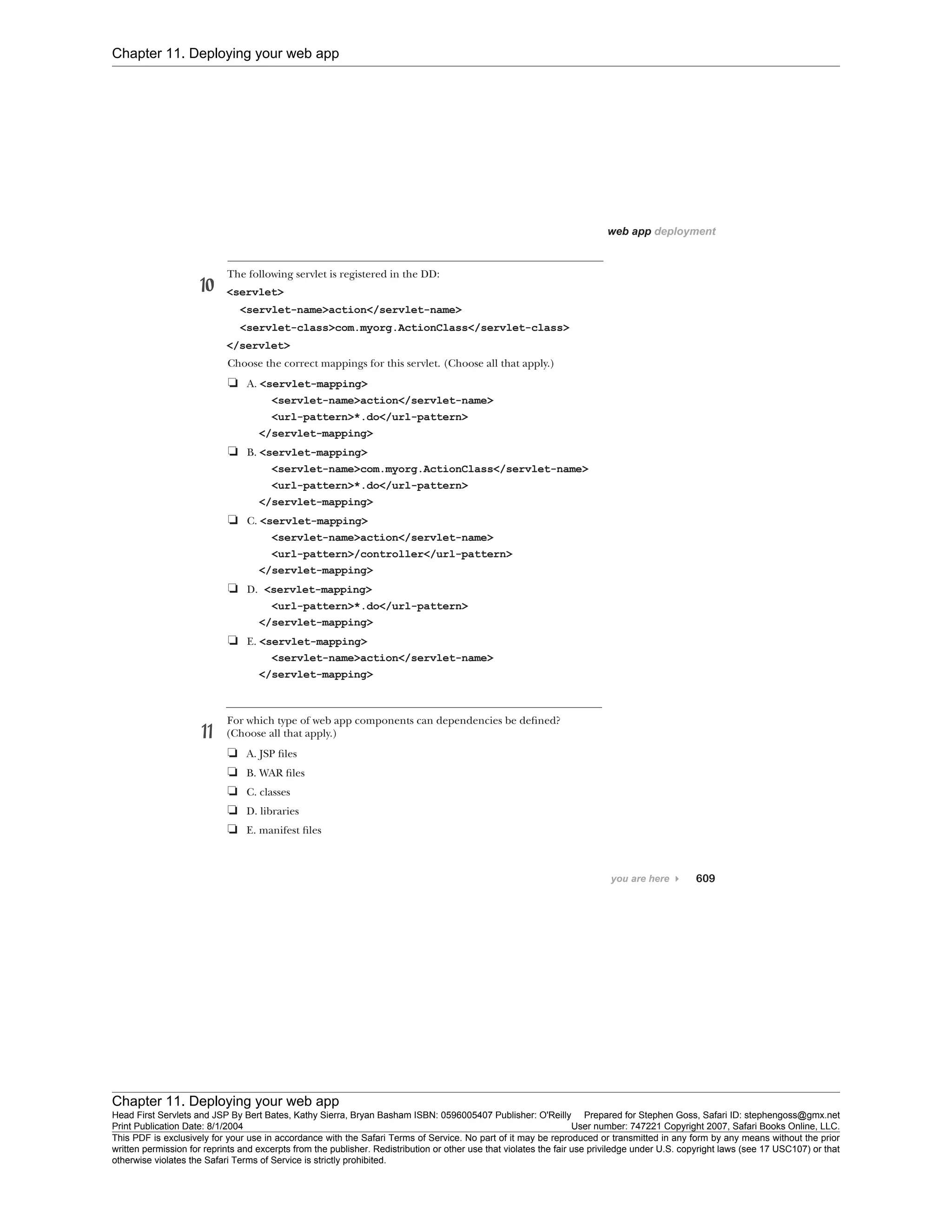 Chapter 11. Deploying your web app
Chapter 11. Deploying your web app
Head First Servlets and JSP By Bert Bates, Kathy Sierra, Bryan Basham ISBN: 0596005407 Publisher: O'Reilly Prepared for Stephen Goss, Safari ID: stephengoss@gmx.net
Print Publication Date: 8/1/2004 User number: 747221 Copyright 2007, Safari Books Online, LLC.
This PDF is exclusively for your use in accordance with the Safari Terms of Service. No part of it may be reproduced or transmitted in any form by any means without the prior
written permission for reprints and excerpts from the publisher. Redistribution or other use that violates the fair use priviledge under U.S. copyright laws (see 17 USC107) or that
otherwise violates the Safari Terms of Service is strictly prohibited.
 