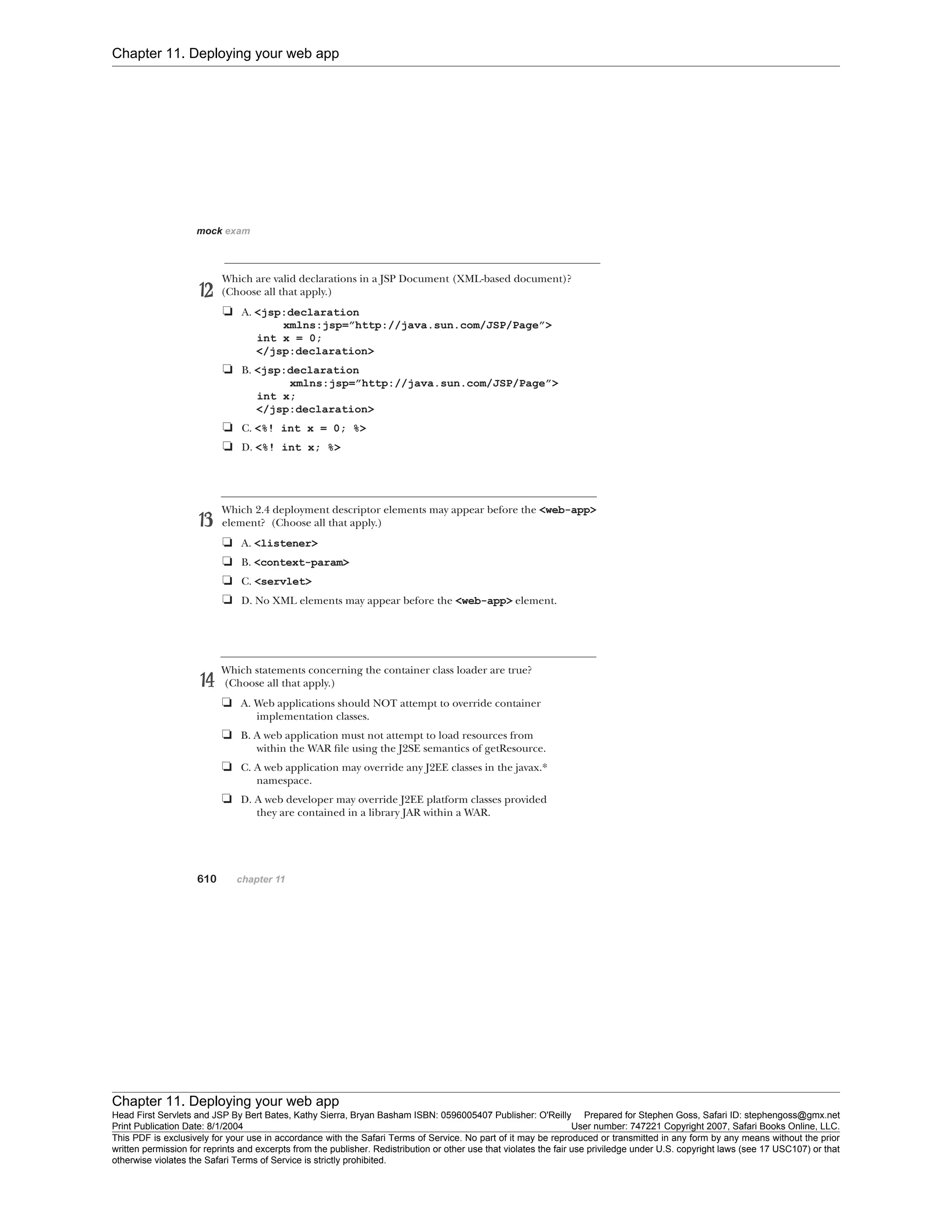 Chapter 11. Deploying your web app
Chapter 11. Deploying your web app
Head First Servlets and JSP By Bert Bates, Kathy Sierra, Bryan Basham ISBN: 0596005407 Publisher: O'Reilly Prepared for Stephen Goss, Safari ID: stephengoss@gmx.net
Print Publication Date: 8/1/2004 User number: 747221 Copyright 2007, Safari Books Online, LLC.
This PDF is exclusively for your use in accordance with the Safari Terms of Service. No part of it may be reproduced or transmitted in any form by any means without the prior
written permission for reprints and excerpts from the publisher. Redistribution or other use that violates the fair use priviledge under U.S. copyright laws (see 17 USC107) or that
otherwise violates the Safari Terms of Service is strictly prohibited.
 