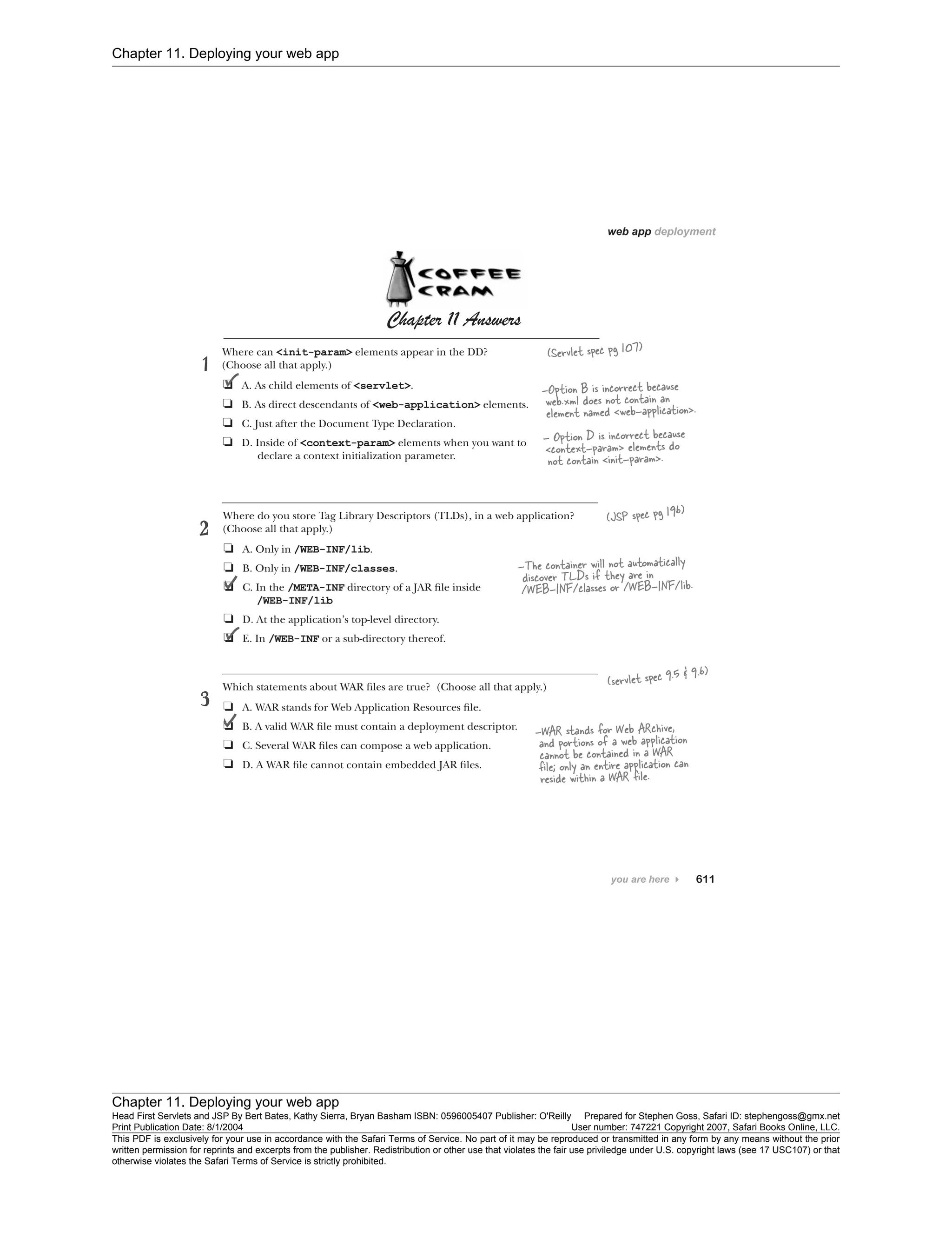 Chapter 11. Deploying your web app
Chapter 11. Deploying your web app
Head First Servlets and JSP By Bert Bates, Kathy Sierra, Bryan Basham ISBN: 0596005407 Publisher: O'Reilly Prepared for Stephen Goss, Safari ID: stephengoss@gmx.net
Print Publication Date: 8/1/2004 User number: 747221 Copyright 2007, Safari Books Online, LLC.
This PDF is exclusively for your use in accordance with the Safari Terms of Service. No part of it may be reproduced or transmitted in any form by any means without the prior
written permission for reprints and excerpts from the publisher. Redistribution or other use that violates the fair use priviledge under U.S. copyright laws (see 17 USC107) or that
otherwise violates the Safari Terms of Service is strictly prohibited.
 