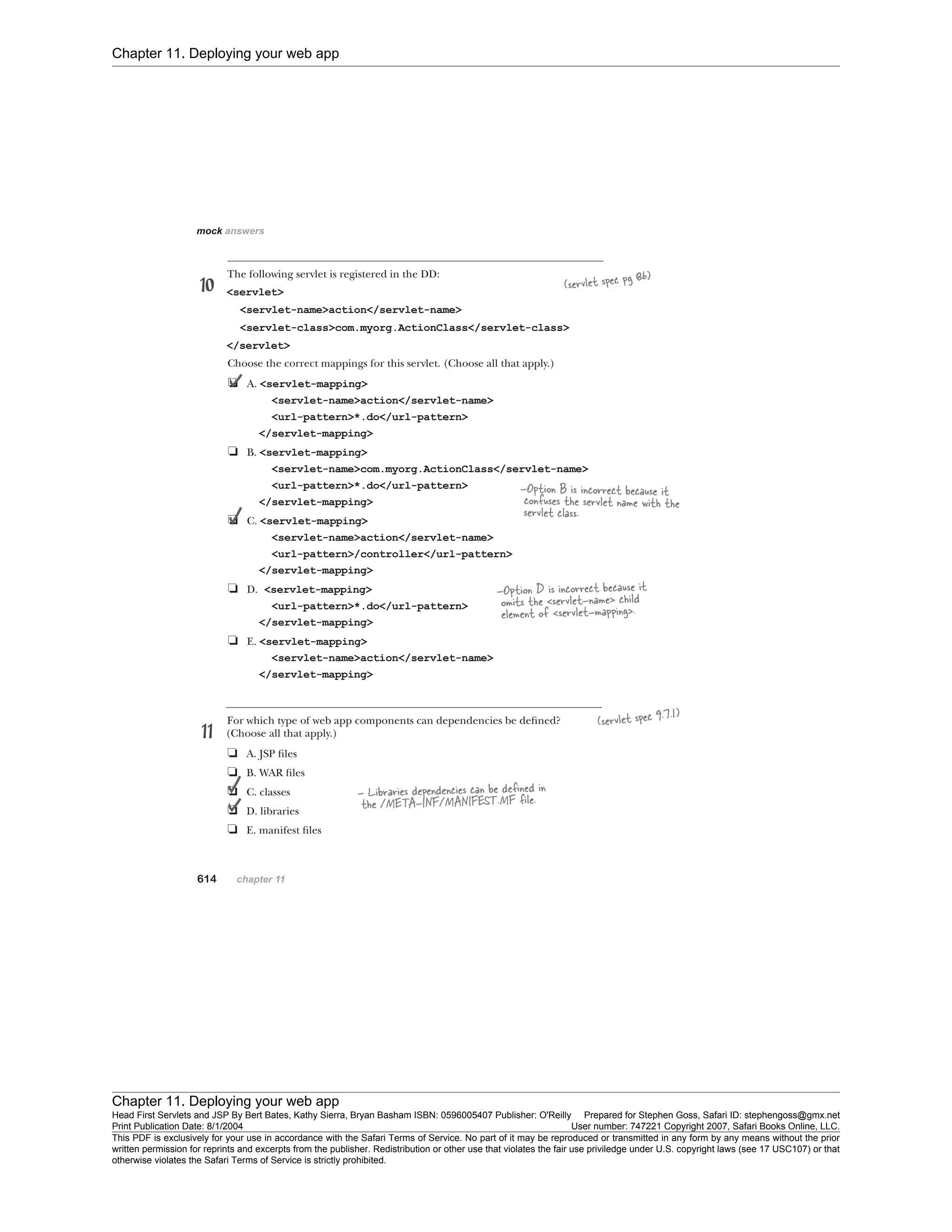 Chapter 11. Deploying your web app
Chapter 11. Deploying your web app
Head First Servlets and JSP By Bert Bates, Kathy Sierra, Bryan Basham ISBN: 0596005407 Publisher: O'Reilly Prepared for Stephen Goss, Safari ID: stephengoss@gmx.net
Print Publication Date: 8/1/2004 User number: 747221 Copyright 2007, Safari Books Online, LLC.
This PDF is exclusively for your use in accordance with the Safari Terms of Service. No part of it may be reproduced or transmitted in any form by any means without the prior
written permission for reprints and excerpts from the publisher. Redistribution or other use that violates the fair use priviledge under U.S. copyright laws (see 17 USC107) or that
otherwise violates the Safari Terms of Service is strictly prohibited.
 