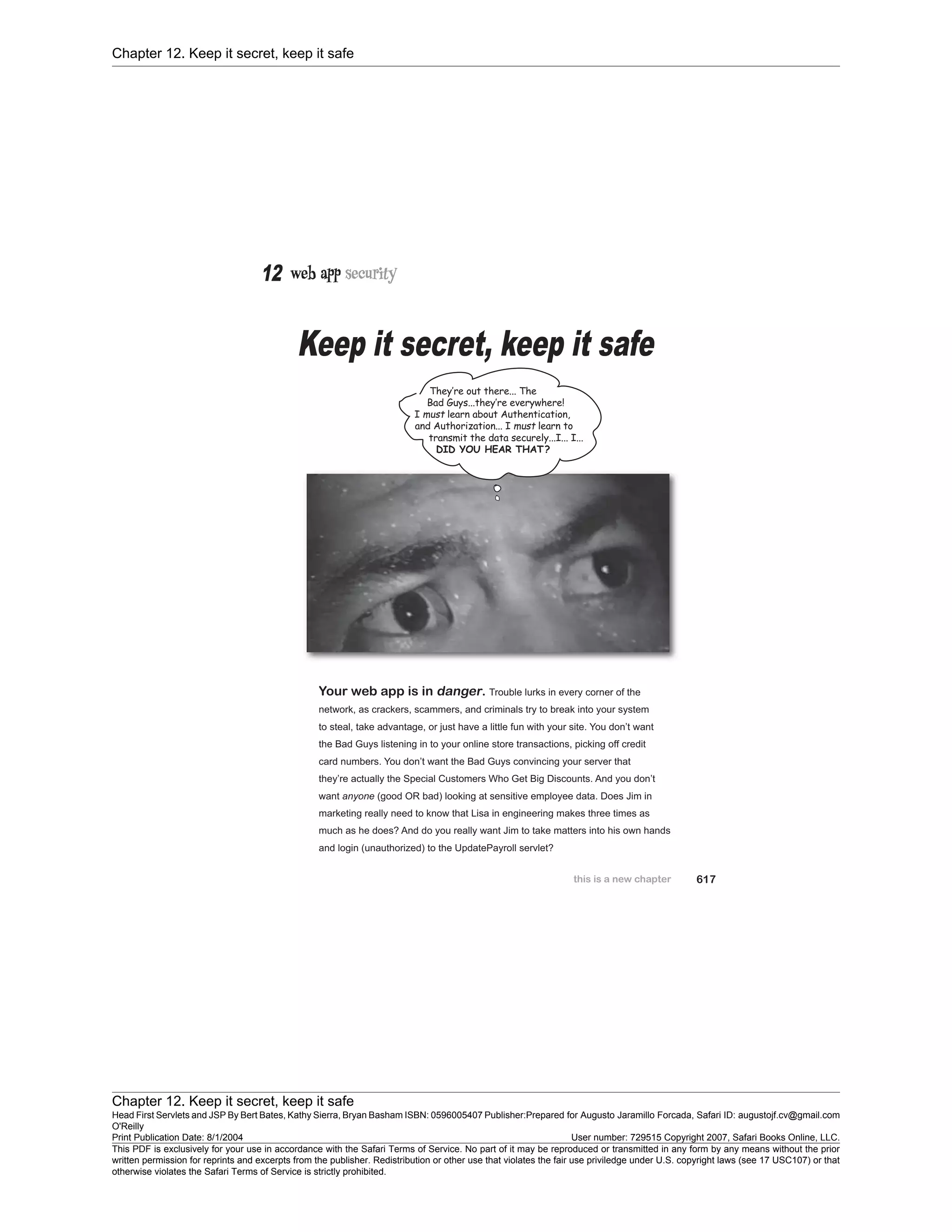Chapter 12. Keep it secret, keep it safe
Chapter 12. Keep it secret, keep it safe
Head First Servlets and JSP By Bert Bates, Kathy Sierra, Bryan Basham ISBN: 0596005407 Publisher:
O'Reilly
Prepared for Augusto Jaramillo Forcada, Safari ID: augustojf.cv@gmail.com
Print Publication Date: 8/1/2004 User number: 729515 Copyright 2007, Safari Books Online, LLC.
This PDF is exclusively for your use in accordance with the Safari Terms of Service. No part of it may be reproduced or transmitted in any form by any means without the prior
written permission for reprints and excerpts from the publisher. Redistribution or other use that violates the fair use priviledge under U.S. copyright laws (see 17 USC107) or that
otherwise violates the Safari Terms of Service is strictly prohibited.
 