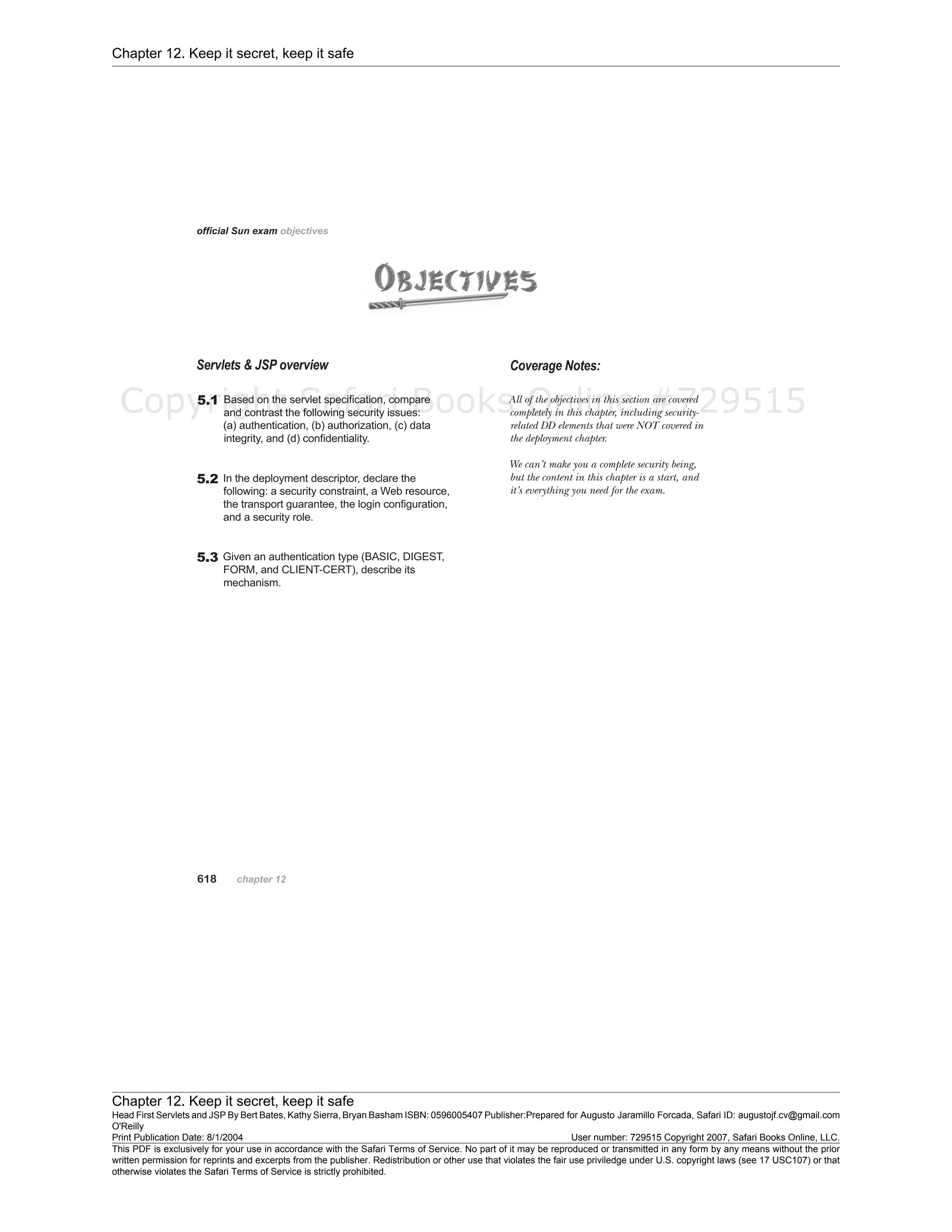 Chapter 12. Keep it secret, keep it safe
Chapter 12. Keep it secret, keep it safe
Head First Servlets and JSP By Bert Bates, Kathy Sierra, Bryan Basham ISBN: 0596005407 Publisher:
O'Reilly
Prepared for Augusto Jaramillo Forcada, Safari ID: augustojf.cv@gmail.com
Print Publication Date: 8/1/2004 User number: 729515 Copyright 2007, Safari Books Online, LLC.
This PDF is exclusively for your use in accordance with the Safari Terms of Service. No part of it may be reproduced or transmitted in any form by any means without the prior
written permission for reprints and excerpts from the publisher. Redistribution or other use that violates the fair use priviledge under U.S. copyright laws (see 17 USC107) or that
otherwise violates the Safari Terms of Service is strictly prohibited.
Copyright Safari Books Online #729515
 