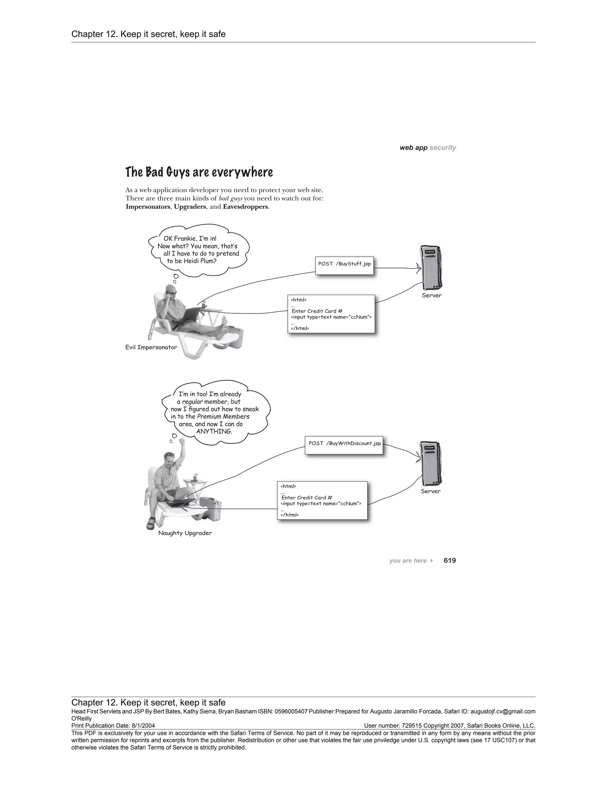 Chapter 12. Keep it secret, keep it safe
Chapter 12. Keep it secret, keep it safe
Head First Servlets and JSP By Bert Bates, Kathy Sierra, Bryan Basham ISBN: 0596005407 Publisher:
O'Reilly
Prepared for Augusto Jaramillo Forcada, Safari ID: augustojf.cv@gmail.com
Print Publication Date: 8/1/2004 User number: 729515 Copyright 2007, Safari Books Online, LLC.
This PDF is exclusively for your use in accordance with the Safari Terms of Service. No part of it may be reproduced or transmitted in any form by any means without the prior
written permission for reprints and excerpts from the publisher. Redistribution or other use that violates the fair use priviledge under U.S. copyright laws (see 17 USC107) or that
otherwise violates the Safari Terms of Service is strictly prohibited.
 