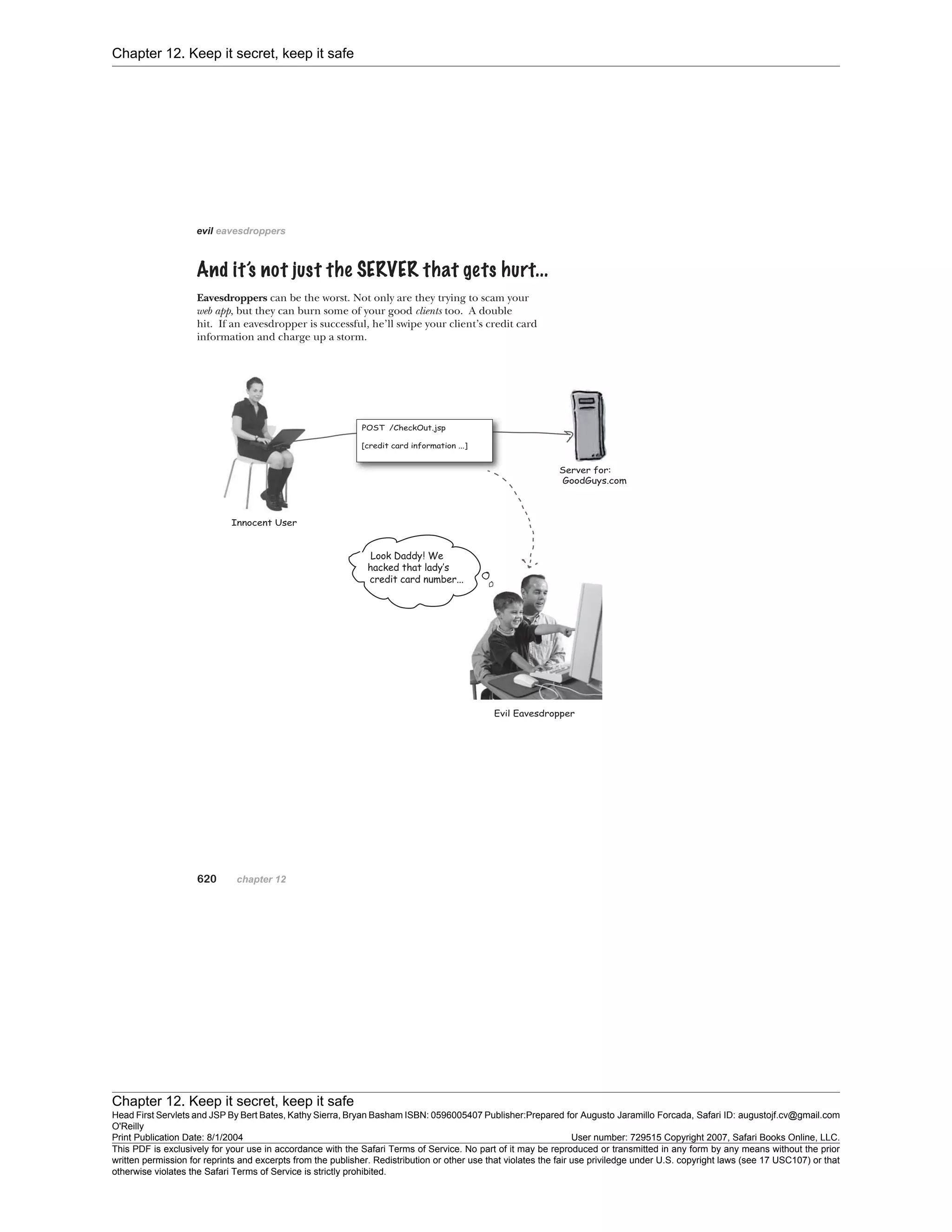 Chapter 12. Keep it secret, keep it safe
Chapter 12. Keep it secret, keep it safe
Head First Servlets and JSP By Bert Bates, Kathy Sierra, Bryan Basham ISBN: 0596005407 Publisher:
O'Reilly
Prepared for Augusto Jaramillo Forcada, Safari ID: augustojf.cv@gmail.com
Print Publication Date: 8/1/2004 User number: 729515 Copyright 2007, Safari Books Online, LLC.
This PDF is exclusively for your use in accordance with the Safari Terms of Service. No part of it may be reproduced or transmitted in any form by any means without the prior
written permission for reprints and excerpts from the publisher. Redistribution or other use that violates the fair use priviledge under U.S. copyright laws (see 17 USC107) or that
otherwise violates the Safari Terms of Service is strictly prohibited.
 