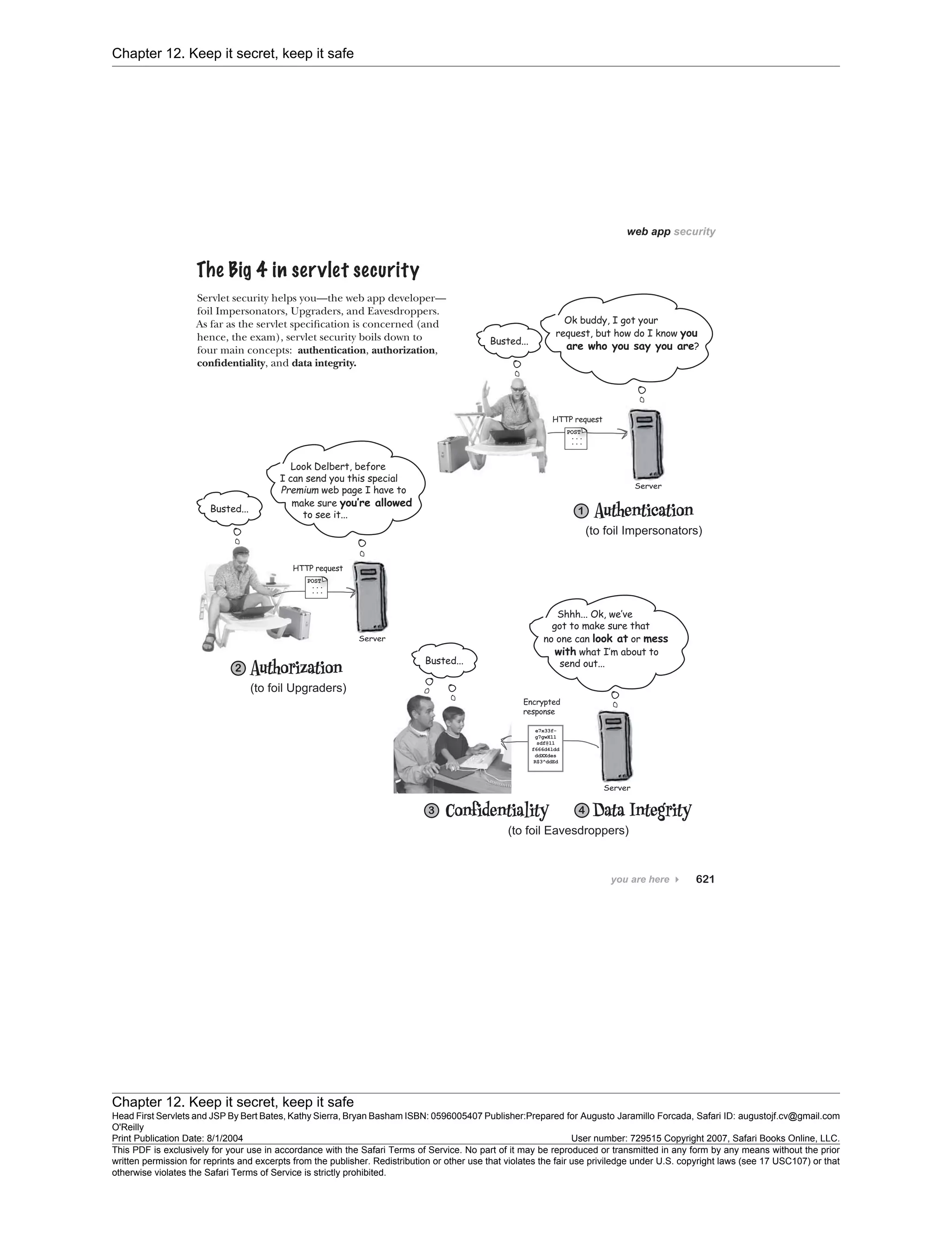 Chapter 12. Keep it secret, keep it safe
Chapter 12. Keep it secret, keep it safe
Head First Servlets and JSP By Bert Bates, Kathy Sierra, Bryan Basham ISBN: 0596005407 Publisher:
O'Reilly
Prepared for Augusto Jaramillo Forcada, Safari ID: augustojf.cv@gmail.com
Print Publication Date: 8/1/2004 User number: 729515 Copyright 2007, Safari Books Online, LLC.
This PDF is exclusively for your use in accordance with the Safari Terms of Service. No part of it may be reproduced or transmitted in any form by any means without the prior
written permission for reprints and excerpts from the publisher. Redistribution or other use that violates the fair use priviledge under U.S. copyright laws (see 17 USC107) or that
otherwise violates the Safari Terms of Service is strictly prohibited.
 