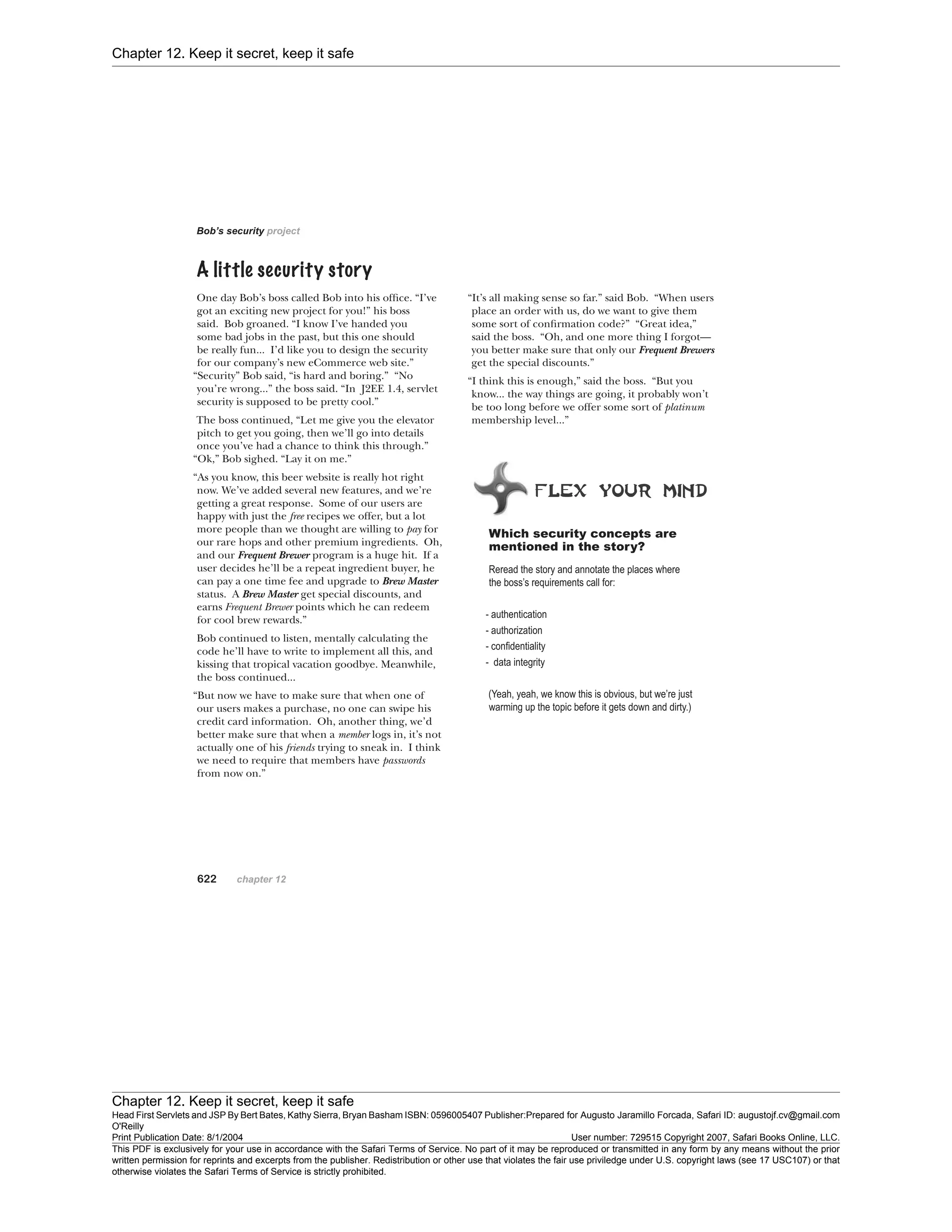 Chapter 12. Keep it secret, keep it safe
Chapter 12. Keep it secret, keep it safe
Head First Servlets and JSP By Bert Bates, Kathy Sierra, Bryan Basham ISBN: 0596005407 Publisher:
O'Reilly
Prepared for Augusto Jaramillo Forcada, Safari ID: augustojf.cv@gmail.com
Print Publication Date: 8/1/2004 User number: 729515 Copyright 2007, Safari Books Online, LLC.
This PDF is exclusively for your use in accordance with the Safari Terms of Service. No part of it may be reproduced or transmitted in any form by any means without the prior
written permission for reprints and excerpts from the publisher. Redistribution or other use that violates the fair use priviledge under U.S. copyright laws (see 17 USC107) or that
otherwise violates the Safari Terms of Service is strictly prohibited.
 